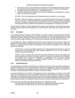 “Directrices Europeas para el Hormigón Autocompactante”
• estructuras en masa o poca densidad de armaduras que sean llenadas desde la parte superior
con desplazamiento libre desde el punto de entrega (p.e. losas de cimentación o pavimentos)
• hormigones de relleno por bombeo (p.e. encofrados de túneles)
• elementos suficientemente pequeños que no precisen largos flujos horizontales (p.e. pilares y
algunas cimentaciones profundas)
SF2 (660 – 750 mm) es adecuado para muchas aplicaciones normales (p.e. muros, pilares)
SF3 (760 – 850 mm) se elabora normalmente con una limitación del tamaño máximo de los áridos
(menor de 16 mm) y se usa para aplicaciones verticales en estructuras muy armadas, estructuras
de formas complejas, o rellenados bajo los encofrados. El SF3 da normalmente un mejor acabado
superficial que el SF2 para aplicaciones verticales pero la segregación és más difícil de controlar.
Valores mayores de 850 mm pueden especificarse en algunos casos especiales, pero deberán extremarse
las precauciones, considerando la segregación y el tamaño máximo de los áridos será normalmente menor
de 12 mm.
6.4.2 Viscosidad
La viscosidad puede ser estimada a partir del tiempo T500 durante el ensayo de asentamiento o calculada
mediante el tiempo de flujo del embudo en V. El tiempo obtenido no mide la viscosidad del HAC pero está
relacionado con éste describiendo el índice de flujo. El hormigón con una baja viscosidad tendrá un flujo
inicial muy rápido y luego se detendrá. Un hormigón de alta viscosidad continuará fluyendo más tiempo.
La viscosidad (alta o baja) se especificará únicamente en casos especiales como los que se indican más
adelante. Será útil durante el desarrollo del proceso de mezcla y puede ser de ayuda medir y registrar el
tiempo T500 mientras se hace el ensayo de asentamiento como método de confirmación de la uniformidad
del HAC por amasadas.
VS1/VF1 tiene una buena capacidad de llenado aún con alta densidad de armaduras. Es capaz de
autonivelarse y generalmente tiene mejor acabado superficial. Aún así, es más propenso a
presentar exudación y segregación.
VS2/VF2 no hay una clase superior pero con el aumento del tiempo de flujo es más probable que
presente efectos de tixotropía, que pueden ayudar en la limitación de la presión a los encofrados
(ver apartado 10.5) o mejorar la resistencia a la segregación. Por lo contrario, podemos
experimentar efectos negativos en el acabado superficial (coqueras) o los efectos por paradas o
retrasos entre tongadas sucesivas (juntas frías).
6.4.3 Capacidad de paso
La capacidad de paso describe la capacidad de la mezcla fresca de fluir a través de espacios confinados y
aperturas estrechas así como zonas densamente armadas sin segregación, pérdida de uniformidad o
bloqueo. En la definición de la capacidad de paso, es necesario considerar la geometría y la densidad de las
armaduras, el flujo/capacidad de relleno y el tamaño máximo de los áridos.
La dimensión definitiva es la del hueco más pequeño (hueco de confinamiento) a través del cual el HAC
debe fluir continuamente para llenar el encofrado. Este hueco está normalmente, aunque no siempre,
relacionado con la separación de las armaduras. A menos que el armado sea denso, el espacio entre barras
del armado y la superficie del encofrado (recubrimiento) no se considera habitualmente, puesto que el HAC
puede bordear las barras y no necesita fluir de forma continua a través de estos espacios de recubrimiento.
A continuación se dan algunos ejemplos de especificación de la capacidad de paso:
PA1 estructuras con huecos de 80 mm a 100 mm (p.e. edificación, estructuras verticales)
PA2 estructuras con huecos de 60 mm a 80 mm (p.e. estructuras de obra civil)
SCC 028 15
 