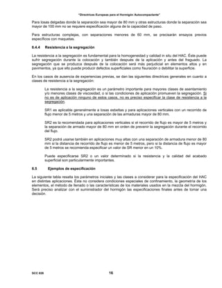 “Directrices Europeas para el Hormigón Autocompactante”
Para losas delgadas donde la separación sea mayor de 80 mm y otras estructuras donde la separación sea
mayor de 100 mm no se requiere especificación alguna de la capacidad de paso.
Para estructuras complejas, con separaciones menores de 60 mm, se precisarán ensayos previos
específicos con maquetas.
6.4.4 Resistencia a la segregación
La resistencia a la segregación es fundamental para la homogeneidad y calidad in situ del HAC. Éste puede
sufrir segregación durante la colocación y también después de la aplicación y antes del fraguado. La
segregación que se produzca después de la colocación será más perjudicial en elementos altos y en
pavimentos, ya que ello puede producir defectos superficiales como fisuración o debilitar la superficie.
En los casos de ausencia de experiencias previas, se dan las siguientes directrices generales en cuanto a
clases de resistencia a la segregación:
La resistencia a la segregación es un parámetro importante para mayores clases de asentamiento
y/o menores clases de viscosidad, o si las condiciones de aplicación promueven la segregación. Si
no es de aplicación ninguno de estos casos, no es preciso especificar la clase de resistencia a la
segregación.
SR1 es aplicable generalmente a losas esbeltas y para aplicaciones verticales con un recorrido de
flujo menor de 5 metros y una separación de las armaduras mayor de 80 mm.
SR2 es la recomendada para aplicaciones verticales si el recorrido de flujo es mayor de 5 metros y
la separación de armado mayor de 80 mm en orden de prevenir la segregación durante el recorrido
del flujo.
SR2 podrá usarse también en aplicaciones muy altas con una separación de armadura menor de 80
mm si la distancia de recorrido de flujo es menor de 5 metros, pero si la distancia de flujo es mayor
de 5 metros se recomienda especificar un valor de SR menor en un 10%.
Puede especificarse SR2 o un valor determinado si la resistencia y la calidad del acabado
superficial son particularmente importantes.
6.5 Ejemplos de especificación
La siguiente tabla resalta los parámetros iniciales y las clases a considerar para la especificación del HAC
en distintas aplicaciones. Ésta no considera condiciones especiales de confinamiento, la geometría de los
elementos, el método de llenado o las características de los materiales usados en la mezcla del hormigón.
Será preciso analizar con el suministrador del hormigón las especificaciones finales antes de tomar una
decisión.
SCC 028 16
 