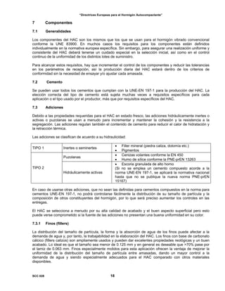 “Directrices Europeas para el Hormigón Autocompactante”
7 Componentes
7.1 Generalidades
Los componentes del HAC son los mismos que los que se usan para el hormigón vibrado convencional
conforme la UNE 83900. En muchos casos los requisitos para los componentes están definidos
individualmente en la normativa europea específica. Sin embargo, para asegurar una realización uniforme y
consistente del HAC deberá tenerse un cuidado especial en la selección inicial, así como en el control
continuo de la uniformidad de los distintos lotes de suministro.
Para alcanzar estos requisitos, hay que incrementar el control de los componentes y reducir las tolerancias
en los parámetros de recepción, así la producción diaria del HAC estará dentro de los criterios de
conformidad sin la necesidad de ensayar y/o ajustar cada amasada.
7.2 Cemento
Se pueden usar todos los cementos que cumplan con la UNE-EN 197-1 para la producción del HAC. La
elección correcta del tipo de cemento está sujeta muchas veces a requisitos específicos para cada
aplicación o el tipo usado por el productor, más que por requisitos específicos del HAC.
7.3 Adiciones
Debido a las propiedades requeridas para el HAC en estado fresco, las adiciones hidráulicamente inertes o
activas o puzolanas se usan a menudo para incrementar y mantener la cohesión y la resistencia a la
segregación. Las adiciones regulan también el contenido de cemento para reducir el calor de hidratación y
la retracción térmica.
Las adiciones se clasifican de acuerdo a su hidraulicidad:
TIPO 1 Inertes o seminertes
• Filler mineral (piedra caliza, dolomía etc.)
• Pigmentos
Puzolanas
• Cenizas volantes conforme la EN 450
• Humo de sílice conforme la PNE-prEN 13263
TIPO 2
Hidráulicamente activas
• Escoria granulada de alto horno
(Si no se emplea un cemento compuesto acorde a la
norma UNE-EN 197-1, se aplicará la normativa nacional
hasta que no se publique la nueva norma PNE-prEN
15167)
En caso de usarse otras adiciones, que no sean las definidas para cementos compuestos en la norma para
cementos UNE-EN 197-1, no podrá controlarse fácilmente la distribución de su tamaño de partícula y la
composición de otros constituyentes del hormigón, por lo que será preciso aumentar los controles en las
entregas.
El HAC se selecciona a menudo por su alta calidad de acabado y el buen aspecto superficial pero esto
puede verse comprometido si la fuente de las adiciones no presentan una buena uniformidad en su color.
7.3.1 Finos (fillers)
La distribución del tamaño de partícula, la forma y la absorción de agua de los finos puede afectar a la
demanda de agua y, por tanto, la trabajabilidad en la elaboración del HAC. Los finos con base de carbonato
cálcico (fillers calizos) son ampliamente usados y pueden dar excelentes propiedades reológicas y un buen
acabado. Lo ideal es que el tamaño sea menor de 0.125 mm y en general es deseable que >70% pase por
el tamiz de 0.063 mm. Finos especialmente molidos para esta aplicación ofrecen la ventaja de mejorar la
uniformidad de la distribución del tamaño de partícula entre amasadas, dando un mayor control a la
demanda de agua y siendo especialmente adecuados para el HAC comparado con otros materiales
disponibles.
SCC 028 18
 