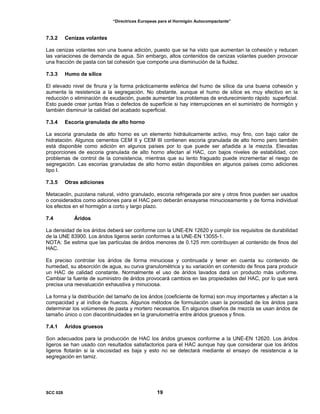 “Directrices Europeas para el Hormigón Autocompactante”
7.3.2 Cenizas volantes
Las cenizas volantes son una buena adición, puesto que se ha visto que aumentan la cohesión y reducen
las variaciones de demanda de agua. Sin embargo, altos contenidos de cenizas volantes pueden provocar
una fracción de pasta con tal cohesión que comporte una disminución de la fluidez.
7.3.3 Humo de sílice
El elevado nivel de finura y la forma prácticamente esférica del humo de sílice da una buena cohesión y
aumenta la resistencia a la segregación. No obstante, aunque el humo de sílice es muy efectivo en la
reducción o eliminación de exudación, puede aumentar los problemas de endurecimiento rápido superficial.
Esto puede crear juntas frías o defectos de superficie si hay interrupciones en el suministro de hormigón y
también disminuir la calidad del acabado superficial.
7.3.4 Escoria granulada de alto horno
La escoria granulada de alto horno es un elemento hidráulicamente activo, muy fino, con bajo calor de
hidratación. Algunos cementos CEM II y CEM III contienen escoria granulada de alto horno pero también
está disponible como adición en algunos países por lo que puede ser añadida a la mezcla. Elevadas
proporciones de escoria granulada de alto horno afectan al HAC, con bajos niveles de estabilidad, con
problemas de control de la consistencia, mientras que su lento fraguado puede incrementar el riesgo de
segregación. Las escorias granuladas de alto horno están disponibles en algunos países como adiciones
tipo I.
7.3.5 Otras adiciones
Metacaolin, puzolana natural, vidrio granulado, escoria refrigerada por aire y otros finos pueden ser usados
o considerados como adiciones para el HAC pero deberán ensayarse minuciosamente y de forma individual
los efectos en el hormigón a corto y largo plazo.
7.4 Áridos
La densidad de los áridos deberá ser conforme con la UNE-EN 12620 y cumplir los requisitos de durabilidad
de la UNE 83900. Los áridos ligeros serán conformes a la UNE-EN 13055-1.
NOTA: Se estima que las partículas de áridos menores de 0.125 mm contribuyen al contenido de finos del
HAC.
Es preciso controlar los áridos de forma minuciosa y continuada y tener en cuenta su contenido de
humedad, su absorción de agua, su curva granulométrica y su variación en contenido de finos para producir
un HAC de calidad constante. Normalmente el uso de áridos lavados dará un producto más uniforme.
Cambiar la fuente de suministro de áridos provocará cambios en las propiedades del HAC, por lo que será
precisa una reevaluación exhaustiva y minuciosa.
La forma y la distribución del tamaño de los áridos (coeficiente de forma) son muy importantes y afectan a la
compacidad y al índice de huecos. Algunos métodos de formulación usan la porosidad de los áridos para
determinar los volúmenes de pasta y mortero necesarios. En algunos diseños de mezcla se usan áridos de
tamaño único o con discontinuidades en la granulometría entre áridos gruesos y finos.
7.4.1 Áridos gruesos
Son adecuados para la producción de HAC los áridos gruesos conforme a la UNE-EN 12620. Los áridos
ligeros se han usado con resultados satisfactorios para el HAC aunque hay que considerar que los áridos
ligeros flotarán si la viscosidad es baja y esto no se detectará mediante el ensayo de resistencia a la
segregación en tamiz.
SCC 028 19
 