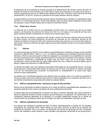 “Directrices Europeas para el Hormigón Autocompactante”
El separación de las armaduras es el factor principal en la determinación del tamaño máximo del árido. El
bloqueo de áridos se evita mientras que el HAC fluya a través de la armadura y el ensayo de la caja en L
indica la capacidad de paso de una determinada dosificación del HAC. El tamaño máximo del árido se limita
generalmente a 12-20 mm, aunque en ocasiones se han usado tamaños máximos mayores.
La granulometría y la forma de los áridos gruesos influyen directamente en la fluidez y la capacidad de paso
del HAC y en la demanda de pasta. Cuanto más esféricos sean los áridos (áridos rodados) menores serán
los bloqueos y mayor la fluidez puesto que se reduce el rozamiento interno.
7.4.2 Áridos finos / Arenas
La influencia de los áridos finos en las propiedades del HAC fresco son mayores que las de los áridos
gruesos. Las fracciones de partículas de menos de 0.125 mm se incluyen en el contenido de finos de la
pasta y deberán también considerarse en el cálculo de la relación agua / finos.
Un alto contenido de pasta en mezclas de HAC ayuda a reducir las fricciones internas entre las partículas
de arena aunque una buena distribución del tamaño de partículas es muy importante. Muchos de los
métodos de diseño de mezcla de HAC usan mezclas de arenas para alcanzar una curva de áridos óptima y
esto ayuda a reducir el contenido de pasta. Algunos productores prefieren arenas con curva granolumétrica
discontinua.
7.5 Aditivos
Un componente esencial del HAC son los aditivos superplastificantes o reductores de agua de alta actividad
conforme la UNE-EN 934-2 Tablas 3.1 y 3.2. Los aditivos moduladores de viscosidad (Viscosity Enhancer
Admixture, VEA) se usan para ayudar a reducir la segregación y la exudación y la sensibilidad a la variación
de otros constituyentes de la mezcla, especialmente para el contenido de humedad. Otros aditivos, incluidos
los aireantes, acelerantes o retardantes se pueden usar del mismo modo que en el hormigón vibrado
convencional, aunque al fabricante del aditivo debe advertir del uso e indicar el momento óptimo para la
adición y deben ser conformes a la UNE-EN 934-2.
La elección del aditivo para una realización ideal estará influenciada por las propiedades físicas y químicas
de las adiciones. Éstas pueden tener efectos en factores como la finura, el contenido en carbono, los álcalis
y el C3A. Se recomienda pues comprobar minuciosamente su compatibilidad si se quiere hacer algún
cambio en estos constituyentes.
Los aditivos son normalmente regulares entre distintos lotes de entrega, pero si se cambia de proveedor o
de tipo de aditivo del mismo fabricante esto tendrá un efecto significativo en la confección del HAC, por lo
que deberá comprobarse escrupulosamente antes de cualquier cambio.
7.5.1 Aditivos superplastificantes / reductores de agua de alta actividad
Muchos de los fabricantes de aditivos disponen de un rango de aditivos superplastificantes adaptados a los
requisitos específicos del usuario y los efectos de otros constituyentes de mezcla.
El aditivo debe dar aproximadamente la reducción de agua y la fluidez requeridas pero debe mantener el
efecto de dispersión durante el tiempo necesario para el transporte y la aplicación. El mantenimiento de la
consistencia requerida dependerá de la aplicación. El hormigón prefabricado requiere de un tiempo de
mantenimiento de consistencia menor que el hormigón que deba ser transportado y aplicado en obra.
7.5.2 Aditivos moduladores de viscosidad
Los aditivos que modifican la cohesión del HAC sin alterar significativamente su fluidez son los llamados
moduladores de viscosidad (VEA). Estos aditivos se usan para minimizar el efecto de la variación del
contenido de humedad, finos en la arena o la distribución del tamaño de partículas del HAC, haciéndolo
mucho más resistente a estos cambios y menos sensible a las pequeñas variaciones en las proporciones y
SCC 028 20
 