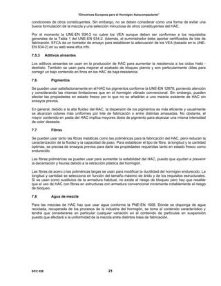 “Directrices Europeas para el Hormigón Autocompactante”
condiciones de otros constituyentes. Sin embargo, no se deben considerar como una forma de evitar una
buena formulación de la mezcla y una selección minuciosa de otros constituyentes del HAC.
Por el momento la UNE-EN 934-2 no cubre los VEA aunque deben ser conformes a los requisistos
generales de la Tabla 1 del UNE-EN 934-2. Además, el suministrador debe aportar certificados de lote de
fabricación. EFCA da un borrador de ensayo para establecer la adecuación de los VEA (basada en la UNE-
EN 934-2) en su web www.efca.info.
7.5.3 Aditivos aireantes
Los aditivos aireantes se usan en la producción de HAC para aumentar la resistencia a los ciclos hielo -
deshielo. También se usan para mejorar el acabado de bloques planos y son particularmente útiles para
corregir un bajo contenido en finos en los HAC de baja resistencia.
7.6 Pigmentos
Se pueden usar satisfactoriamente en el HAC los pigmentos conforme la UNE-EN 12878, poniendo atención
y considerando las mismas limitaciones que en el hormigón vibrado convencional. Sin embargo, pueden
afectar las propiedades en estado fresco por lo que no se añadirán a una mezcla existente de HAC sin
ensayos previos.
En general, debido a la alta fluidez del HAC, la dispersión de los pigmentos es más eficiente y usualmente
se alcanzan colores más uniformes por lote de fabricación o entre distintas amasadas. No obstante, el
mayor contenido en pasta del HAC implica mayores dosis de pigmento para alcanzar una misma intensidad
de color deseada.
7.7 Fibras
Se pueden usar tanto las fibras metálicas como las poliméricas para la fabricación del HAC, pero reducen la
caracterización de la fluidez y la capacidad de paso. Para establecer el tipo de fibra, la longitud y la cantidad
óptimas, se precisa de ensayos previos para darle las propiedades requeridas tanto en estado fresco como
endurecido.
Las fibras poliméricas se pueden usar para aumentar la estabilidad del HAC, puesto que ayudan a prevenir
la decantación y fisuras debido a la retracción plástica del hormigón.
Las fibras de acero o las poliméricas largas se usan para modificar la ductilidad del hormigón endurecido. La
longitud y cantidad se selecciona en función del tamaño máximo de árido y de los requisitos estructurales.
Si se usan como sustitutos de la armadura habitual, no existe el riesgo de bloqueo pero hay que resaltar
que el uso de HAC con fibras en estructuras con armadura convencional incrementa notablemente el riesgo
de bloqueo.
7.8 Agua de mezcla
Para las mezclas de HAC hay que usar agua conforme la PNE-EN 1008. Dónde se disponga de agua
reciclada, recuperada de los procesos de la industria del hormigón, se toma el contenido característico y
tendrá que considerarse en particular cualquier variación en el contenido de partículas en suspensión
puesto que afectará a la uniformidad de la mezcla entre distintos lotes de fabricación.
SCC 028 21
 