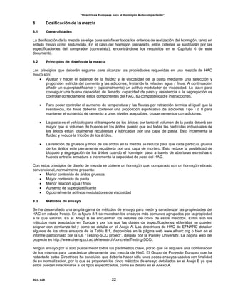 “Directrices Europeas para el Hormigón Autocompactante”
8 Dosificación de la mezcla
8.1 Generalidades
La dosificación de la mezcla se elige para satisfacer todos los criterios de realización del hormigón, tanto en
estado fresco como endurecido. En el caso del hormigón preparado, estos criterios se sustituirán por las
especificaciones del comprador (contratista), encontrándose los requisitos en el Capítulo 6 de este
documento.
8.2 Principios de diseño de la mezcla
Los principios que deberán seguirse para alcanzar las propiedades requeridas en una mezcla de HAC
fresco son:
• Ajustar y hacer el balance de la fluidez y la viscosidad de la pasta mediante una selección y
proporción estricta del cemento y las adiciones, limitando la relación agua / finos. A continuación
añadir un superplastificante y (opcionalmente) un aditivo modulador de viscosidad. La clave para
conseguir una buena capacidad de llenado, capacidad de paso y resistencia a la segregación es
controlar correctamente estos componentes del HAC, su compatibilidad e interacciones.
• Para poder controlar el aumento de temperatura y las fisuras por retracción térmica al igual que la
resistencia, los finos deberán contener una proporción significativa de adiciones Tipo I o II para
mantener el contenido de cemento a unos niveles aceptables, o usar cementos con adiciones.
• La pasta es el vehículo para el transporte de los áridos; por tanto el volumen de la pasta deberá ser
mayor que el volumen de huecos en los áridos puesto que así todas las partículas individuales de
los áridos están totalmente recubiertas y lubricadas por una capa de pasta. Esto incrementa la
fluidez y reduce la fricción de los áridos.
• La relación de gruesos y finos de los áridos en la mezcla se reduce para que cada partícula gruesa
de los áridos esté plenamente recubierta por una capa de mortero. Esto reduce la posibilidad de
bloqueo y segregación de los áridos cuando el hormigón pasa a través de aberturas estrechas o
huecos entre la armadura e incrementa la capacidad de paso del HAC.
Con estos principios de diseño de mezcla se obtiene un hormigón que, comparado con un hormigón vibrado
convencional, normalmente presenta:
• Menor contenido de áridos gruesos
• Mayor contenido de pasta
• Menor relación agua / finos
• Aumento de superplastificante
• Opcionalmente aditivos moduladores de viscosidad
8.3 Métodos de ensayo
Se ha desarrollado una amplia gama de métodos de ensayo para medir y caracterizar las propiedades del
HAC en estado fresco. En la figura 8.1 se muestran los ensayos más comunes agrupados por la propiedad
a la que valoran. En el Anejo B se encuentran los detalles de cinco de estos métodos. Estos son los
métodos más aceptados en Europa y por los que las clases de especificaciones obtenidas se pueden
asignar con confianza tal y como se detalla en el Anejo A. Las directrices de HAC de EFNARC detallan
algunos de los otros ensayos de la Tabla 8.1, disponibles en la página web www.efnarc.org o bien en el
informe patrocinado por la UE “Testing-SCC project”, dirigido por la Paisley University. La página web del
proyecto es http://www.civeng.ucl.ac.uk/research/concrete/Testing-SCC/.
Ningún ensayo por si solo puede medir todos los parámetros clave, por lo que se requiere una combinación
de los mismos para caracterizar plenamente una mezcla de HAC. El Grupo de Proyecto Europeo que ha
redactado estas Directrices ha concluido que debería haber sólo unos pocos ensayos usados con finalidad
de su normalización, por lo que se proponen los cinco métodos de ensayo detallados en el Anejo B ya que
estos pueden relacionarse a los tipos especificados, como se detalla en el Anexo A.
SCC 028 22
 