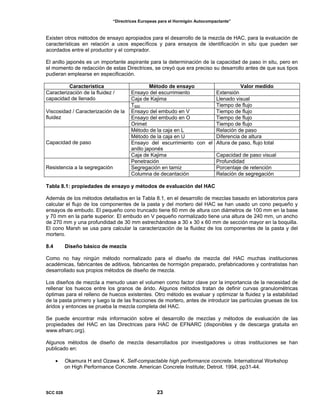 “Directrices Europeas para el Hormigón Autocompactante”
Existen otros métodos de ensayo apropiados para el desarrollo de la mezcla de HAC, para la evaluación de
características en relación a usos específicos y para ensayos de identificación in situ que pueden ser
acordados entre el productor y el comprador.
El anillo japonés es un importante aspirante para la determinación de la capacidad de paso in situ, pero en
el momento de redacción de estas Directrices, se creyó que era preciso su desarrollo antes de que sus tipos
pudieran emplearse en especificación.
Característica Método de ensayo Valor medido
Ensayo del escurrimiento ExtensiónCaracterización de la fluidez /
capacidad de llenado Caja de Kajima Llenado visual
T500 Tiempo de flujo
Ensayo del embudo en V Tiempo de flujo
Ensayo del embudo en O Tiempo de flujo
Viscosidad / Caracterización de la
fluidez
Orimet Tiempo de flujo
Método de la caja en L Relación de paso
Método de la caja en U Diferencia de altura
Ensayo del escurrimiento con el
anillo japonés
Altura de paso, flujo totalCapacidad de paso
Caja de Kajima Capacidad de paso visual
Penetración Profundidad
Segregación en tamiz Porcentaje de retenciónResistencia a la segregación
Columna de decantación Relación de segregación
Tabla 8.1: propiedades de ensayo y métodos de evaluación del HAC
Además de los métodos detallados en la Tabla 8.1, en el desarrollo de mezclas basado en laboratorios para
calcular el flujo de los componentes de la pasta y del mortero del HAC se han usado un cono pequeño y
ensayos de embudo. El pequeño cono truncado tiene 60 mm de altura con diámetros de 100 mm en la base
y 70 mm en la parte superior. El embudo en V pequeño normalizado tiene una altura de 240 mm, un ancho
de 270 mm y una profundidad de 30 mm estrechándose a 30 x 30 x 60 mm de sección mayor en la boquilla.
El cono Marsh se usa para calcular la caracterización de la fluidez de los componentes de la pasta y del
mortero.
8.4 Diseño básico de mezcla
Como no hay ningún método normalizado para el diseño de mezcla del HAC muchas instituciones
académicas, fabricantes de aditivos, fabricantes de hormigón preparado, prefabricadores y contratistas han
desarrollado sus propios métodos de diseño de mezcla.
Los diseños de mezcla a menudo usan el volumen como factor clave por la importancia de la necesidad de
rellenar los huecos entre los granos de árido. Algunos métodos tratan de definir curvas granulométricas
óptimas para el relleno de huecos existentes. Otro método es evaluar y optimizar la fluidez y la estabilidad
de la pasta primero y luego la de las fracciones de mortero, antes de introducir las partículas gruesas de los
áridos y entonces se prueba la mezcla completa del HAC.
Se puede encontrar más información sobre el desarrollo de mezclas y métodos de evaluación de las
propiedades del HAC en las Directrices para HAC de EFNARC (disponibles y de descarga gratuita en
www.efnarc.org).
Algunos métodos de diseño de mezcla desarrollados por investigadores u otras instituciones se han
publicado en:
• Okamura H and Ozawa K. Self-compactable high performance concrete. International Workshop
on High Performance Concrete. American Concrete Institute; Detroit. 1994, pp31-44.
SCC 028 23
 