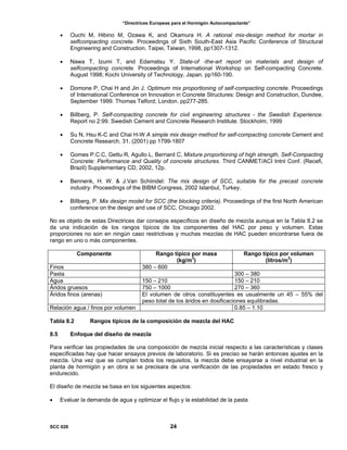 “Directrices Europeas para el Hormigón Autocompactante”
• Ouchi M, Hibino M, Ozawa K, and Okamura H. A rational mix-design method for mortar in
selfcompacting concrete. Proceedings of Sixth South-East Asia Pacific Conference of Structural
Engineering and Construction. Taipei, Taiwan, 1998, pp1307-1312.
• Nawa T, Izumi T, and Edamatsu Y. State-of -the-art report on materials and design of
selfcompacting concrete. Proceedings of International Workshop on Self-compacting Concrete.
August 1998; Kochi University of Technology, Japan. pp160-190.
• Domone P, Chai H and Jin J. Optimum mix proportioning of self-compacting concrete. Proceedings
of International Conference on Innovation in Concrete Structures: Design and Construction, Dundee,
September 1999. Thomas Telford; London. pp277-285.
• Billberg, P. Self-compacting concrete for civil engineering structures - the Swedish Experience.
Report no 2:99. Swedish Cement and Concrete Research Institute. Stockholm, 1999
• Su N, Hsu K-C and Chai H-W A simple mix design method for self-compacting concrete Cement and
Concrete Research, 31, (2001) pp 1799-1807
• Gomes P.C.C, Gettu R, Agullo L, Bernard C, Mixture proportioning of high strength, Self-Compacting
Concrete: Performance and Quality of concrete structures. Third CANMET/ACI Intnl Conf. (Recefi,
Brazil) Supplementary CD, 2002, 12p.
• Bennenk, H. W. & J.Van Schiindel: The mix design of SCC, suitable for the precast concrete
industry. Proceedings of the BIBM Congress, 2002 Istanbul, Turkey.
• Billberg, P. Mix design model for SCC (the blocking criteria). Proceedings of the first North American
conference on the design and use of SCC, Chicago 2002.
No es objeto de estas Directrices dar consejos específicos en diseño de mezcla aunque en la Tabla 8.2 se
da una indicación de los rangos típicos de los componentes del HAC por peso y volumen. Estas
proporciones no son en ningún caso restrictivas y muchas mezclas de HAC pueden encontrarse fuera de
rango en uno o más componentes.
Componente Rango típico por masa
(kg/m3
)
Rango típico por volumen
(litros/m3
)
Finos 380 – 600
Pasta 300 – 380
Agua 150 – 210 150 – 210
Áridos gruesos 750 – 1000 270 – 360
Áridos finos (arenas) El volumen de otros constituyentes es usualmente un 45 – 55% del
peso total de los áridos en dosificaciones equilibradas.
Relación agua / finos por volumen 0.85 – 1.10
Tabla 8.2 Rangos típicos de la composición de mezcla del HAC
8.5 Enfoque del diseño de mezcla
Para verificar las propiedades de una composición de mezcla inicial respecto a las características y clases
especificadas hay que hacer ensayos previos de laboratorio. Si es preciso se harán entonces ajustes en la
mezcla. Una vez que se cumplan todos los requisitos, la mezcla debe ensayarse a nivel industrial en la
planta de hormigón y en obra si se precisara de una verificación de las propiedades en estado fresco y
endurecido.
El diseño de mezcla se basa en los siguientes aspectos:
• Evaluar la demanda de agua y optimizar el flujo y la estabilidad de la pasta
SCC 028 24
 
