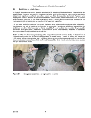 “Directrices Europeas para el Hormigón Autocompactante”
8.6 Estabilidad en estado fresco
El objetivo del diseño de mezcla del HAC es alcanzar un equilibrio aceptable entre las características en
estado fresco (fluidez y segregación). Cualquier variación en la uniformidad de los constituyentes puede
afectar este equilibrio, resultando con ello a veces una falta de capacidad de llenado / paso o una
segregación excesiva. Muchas de las variaciones en los constituyentes pueden neutralizarse con un cambio
en la demanda de agua, ya que ésta varía debido tanto a cambios en el contenido de humedad de los
materiales constituyentes como a su granulometría / superficie específica.
Un HAC bien diseñado puede dar una buena tolerancia a las fluctuaciones diarias de estos parámetros,
disminuyendo con ello la presión a los controles de producción / ensayos y reduciendo la posibilidad de
problemas en obra. Esta tolerancia se llama “estabilidad” y se controla con medidas de precaución
constantes en la producción, almacenaje y manipulación de los componentes y mediante un contenido
apropiado de los finos y/o mediante el uso de VEA.
Todos los HAC bien diseñados y estables pueden aceptar habitualmente cambios de 5 a 10 litros / m3
en el
contenido de agua sin salir de los tipos especificados en estado fresco. Cuando se diseña una mezcla de
HAC, puede ser de ayuda ensayar a ± 5 y 10 litros del contenido nominal de agua y medir los cambios en
las propiedades en estado fresco. Esto confirmará la estabilidad de la mezcla o indicará qué otros ajustes
hay que realizar en el diseño.
Figura 8.4 Ensayo de resistencia a la segregación en tamiz
SCC 028 26
 