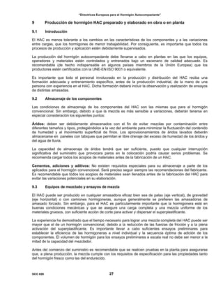 “Directrices Europeas para el Hormigón Autocompactante”
9 Producción de hormigón HAC preparado y elaborado en obra o en planta
9.1 Introducción
El HAC es menos tolerante a los cambios en las características de los componentes y a las variaciones
entre cargas, que los hormigones de menor trabajabilidad. Por consiguiente, es importante que todos los
procesos de producción y aplicación estén debidamente supervisados.
La producción del hormigón autocompactante debe llevarse a cabo en plantas en las que los equipos,
operadores y materiales estén controlados y entrenados bajo un escenario de calidad adecuado. Es
recomendable (de hecho indispensable en algunos países miembros de la Unión Europea) que los
productores estén certificados con la UNE-EN ISO 9001 o equivalente.
Es importante que todo el personal involucrado en la producción y distribución del HAC reciba una
formación adecuada y entrenamiento específico, antes de la producción industrial, de la mano de una
persona con experiencia en el HAC. Dicha formación deberá incluir la observación y realización de ensayos
de distintas amasadas.
9.2 Almacenaje de los componentes
Las condiciones de almacenaje de los componentes del HAC son las mismas que para el hormigón
convencional. Sin embargo, debido a que la mezcla es más sensible a variaciones, deberán tenerse en
especial consideración los siguientes puntos:
Áridos: deben ser debidamente almacenados con el fin de evitar mezclas por contaminación entre
diferentes tamaños y tipos, protegiéndolos a la vez del ambiente para minimizar la fluctuación del contenido
de humedad y el movimiento superficial de finos. Los aprovisionamientos de áridos lavados deberán
almacenarse en paneles con tabiques que permitan el libre drenaje del exceso de humedad de los áridos y
del agua de lluvia.
La capacidad de almacenaje de áridos tendrá que ser suficiente, puesto que cualquier interrupción
significativa del suministro que provocara paros en la colocación podría causar serios problemas. Se
recomienda cargar todos los acopios de materiales antes de la fabricación de un HAC.
Cementos, adiciones y aditivos: No existen requisitos especiales para su almacenaje a parte de los
aplicados para el hormigón convencional. Será preciso seguir siempre las recomendaciones del fabricante.
Es recomendable que todos los acopios de materiales sean llenados antes de la fabricación del HAC para
evitar las variaciones potenciales en su elaboración.
9.3 Equipos de mezclado y ensayos de mezcla
El HAC puede ser producido en cualquier amasadora eficaz bien sea de palas (eje vertical), de gravedad
(eje horizontal) o con camiones hormigoneras, aunque generalmente se prefieren las amasadoras de
amasado forzado. Sin embargo, para el HAC es particularmente importante que la hormigonera esté en
buenas condiciones mecánicas y que se asegure una carga completa y una mezcla uniforme de los
materiales gruesos, con suficiente acción de corte para activar y dispersar el superplastificante.
La experiencia ha demostrado que el tiempo necesario para lograr una mezcla completa del HAC puede ser
mayor que el de un hormigón convencional, debido a la reducción de las fuerzas de fricción y a la plena
activación del superplastificante. Es importante llevar a cabo suficientes ensayos preliminares para
establecer la eficiencia de las hormigoneras a nivel individual y la secuencia óptima de adición de los
componentes. El volumen de hormigón para los ensayos preliminares a escala real no debe ser menor a la
mitad de la capacidad del mezclador.
Antes del comienzo del suministro es recomendable que se realicen pruebas en la planta para asegurarse
que, a plena producción, la mezcla cumple con los requisitos de especificación para las propiedades tanto
del hormigón fresco como las del endurecido.
SCC 028 27
 