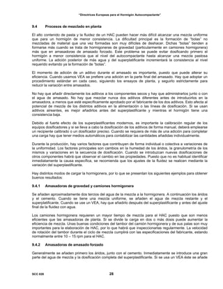 “Directrices Europeas para el Hormigón Autocompactante”
9.4 Procesos de mezclado en planta
El alto contenido de pasta y la fluidez de un HAC pueden hacer más difícil alcanzar una mezcla uniforme
que para un hormigón de menor consistencia. La dificultad principal es la formación de “bolas” no
mezcladas de material que una vez formadas son muy difíciles de deshacer. Dichas “bolas” tienden a
formarse más cuando se trata de hormigoneras de gravedad (particularmente en camiones hormigonera)
más que en amasadoras de amasado forzado. Este problema se puede evitar dosificando primero el
hormigón a menor consistencia que el nivel del autocompactante hasta alcanzar una mezcla pastosa
uniforme. La adición posterior de más agua y del superplatificante incrementará la consistencia al nivel
requerido evitando ya la formación de “bolas”.
El momento de adición de un aditivo durante el amasado es importante, puesto que puede alterar su
eficiencia. Cuando usamos VEA se prefiere una adición en la parte final del amasado. Hay que adoptar un
procedimiento estándar en cada caso, siguiendo los ensayos de planta, y seguirlo estrictamente para
reducir la variación entre amasados.
No hay que añadir directamente los aditivos a los componentes secos y hay que administrarlos junto o con
el agua de amasado. No hay que mezclar nunca dos aditivos diferentes antes de introducirlos en la
amasadora, a menos que esté específicamente aprobado por el fabricante de los dos aditivos. Esto afecta al
potencial de mezcla de los distintos aditivos en la alimentación o las líneas de dosificación. Si se usan
aditivos aireantes, es mejor añadirlos antes del superplastificante y mientras el hormigón tiene una
consistencia baja.
Debido al fuerte efecto de los superplastificantes modernos, es importante la calibración regular de los
equipos dosificadores y si se lleva a cabo la dosificación de los aditivos de forma manual, deberá emplearse
un recipiente calibrado o un dosificador preciso. Cuando se requiera de más de una adición para completar
una carga hay que tener medios automáticos para contabilizar las cantidades añadidas individualmente.
Durante la producción, hay varios factores que contribuyen de forma individual o colectiva a variaciones de
la uniformidad. Los factores principales son cambios en la humedad de los áridos, la granulometría de los
mismos y variaciones en la secuencia de dosificación. Cuando se introduzcan nuevas dosificaciones de
otros componentes habrá que observar el cambio en las propiedades. Puesto que no es habitual identificar
inmediatamente la causa específica, se recomienda que los ajustes de la fluidez se realicen mediante la
variación del superplastificante.
Hay distintos modos de cargar la hormigonera, por lo que se presentan los siguientes ejemplos para obtener
buenos resultados:
9.4.1 Amasadoras de gravedad y camiones hormigonera
Se añaden aproximadamente dos tercios del agua de la mezcla a la hormigonera. A continuación los áridos
y el cemento. Cuando se tiene una mezcla uniforme, se añaden el agua de mezcla restante y el
superplatificante. Cuando se use un VEA, hay que añadirlo después del superplastificante y antes del ajuste
final de la fluidez con agua.
Los camiones hormigonera requieren un mayor tiempo de mezcla para el HAC puesto que son menos
eficientes que las amasadoras de planta. Si se divide la carga en dos o más dosis puede aumentar la
eficiencia de mezcla. Unas buenas condiciones del tambor del camión hormigonera y de sus palas son muy
importantes para la elaboración de HAC, por lo que habrá que inspeccionarlas regularmente. La velocidad
de rotación del tambor durante el ciclo de mezcla cumplirá con las especificaciones del fabricante, estando
normalmente entre 10 – 15 rpm para el HAC.
9.4.2 Amasadoras de amasado forzado
Generalmente se añaden primero los áridos, junto con el cemento. Inmediatamente se introduce una gran
parte del agua de mezcla y la dosificación completa del superplastificante. Si se usa un VEA éste se añade
SCC 028 28
 