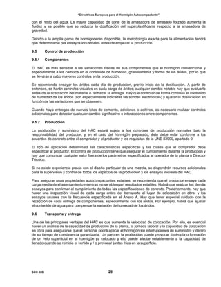 “Directrices Europeas para el Hormigón Autocompactante”
con el resto del agua. La mayor capacidad de corte de la amasadora de amasado forzado aumenta la
fluidez y es posible que se reduzca la dosificación del superplastificante respecto a la amasadora de
gravedad.
Debido a la amplia gama de hormigoneras disponible, la metodología exacta para la alimentación tendrá
que determinarse por ensayos industriales antes de empezar la producción.
9.5 Control de producción
9.5.1 Componentes
El HAC es más sensible a las variaciones físicas de sus componentes que el hormigón convencional y
especialmente a los cambios en el contenido de humedad, granulometría y forma de los áridos, por lo que
se llevarán a cabo mayores controles en la producción.
Se recomienda ensayar los áridos cada día de producción, previo inicio de la dosificación. A partir de
entonces, se harán controles visuales en cada carga de áridos; cualquier cambio notable hay que evaluarlo
antes de la aceptación del material o rechazar la entrega. Hay que controlar de forma continua el contenido
de humedad de los áridos (son especialmente indicadas las sondas electrónicas) y ajustar la dosificación en
función de las variaciones que se observen.
Cuando haya entregas de nuevos lotes de cemento, adiciones o aditivos, es necesario realizar controles
adicionales para detectar cualquier cambio significativo o interacciones entre componentes.
9.5.2 Producción
La producción y suministro del HAC estará sujeta a los controles de producción normales bajo la
responsabilidad del productor, y en el caso del hormigón preparado, éste debe estar conforme a los
acuerdos de contrato entre el comprador y el productor y los requisitos de la UNE 83900, apartado 9.
El tipo de aplicación determinará las características específicas y las clases que el comprador debe
especificar al productor. El control de producción tiene que asegurar el cumplimiento durante la producción y
hay que comunicar cualquier valor fuera de los parámetros especificados al operador de la planta o Director
Técnico.
Si no existe experiencia previa con el diseño particular de una mezcla, se dispondrán recursos adicionales
para la supervisión y control de todos los aspectos de la producción y los ensayos iniciales del HAC.
Para asegurar unas propiedades autocompactantes estables, se recomienda que el productor ensaye cada
carga mediante el asentamiento mientras no se obtengan resultados estables. Habrá que realizar los demás
ensayos para confirmar el cumplimiento de todas las especificaciones de contrato. Posteriormente, hay que
hacer una inspección visual de cada carga antes del transporte al lugar de colocación en obra, y los
ensayos usuales con la frecuencia especificada en el Anexo A. Hay que tener especial cuidado con la
recepción de cada entrega de componentes, especialmente con los áridos. Por ejemplo, habrá que ajustar
el contenido de agua para compensar la variación de humedad de los áridos.
9.6 Transporte y entrega
Una de las principales ventajas del HAC es que aumenta la velocidad de colocación. Por ello, es esencial
hacer un análisis de la capacidad de producción de la planta, la jornada laboral y la capacidad de colocación
en obra para asegurarse que el personal podrá aplicar el hormigón sin interrupciones de suministro y dentro
de su tiempo de consistencia garantizada. Un paro en la producción puede provocar tixotropía o formación
de un velo superficial en el hormigón ya colocado y ello puede afectar notablemente a la capacidad de
llenado cuando se reinicie el vertido y / o provocar juntas frías en la superficie.
SCC 028 29
 