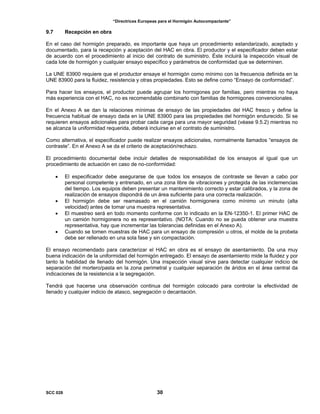 “Directrices Europeas para el Hormigón Autocompactante”
9.7 Recepción en obra
En el caso del hormigón preparado, es importante que haya un procedimiento estandarizado, aceptado y
documentado, para la recepción y aceptación del HAC en obra. El productor y el especificador deben estar
de acuerdo con el procedimiento al inicio del contrato de suministro. Éste incluirá la inspección visual de
cada lote de hormigón y cualquier ensayo específico y parámetros de conformidad que se determinen.
La UNE 83900 requiere que el productor ensaye el hormigón como mínimo con la frecuencia definida en la
UNE 83900 para la fluidez, resistencia y otras propiedades. Esto se define como “Ensayo de conformidad”.
Para hacer los ensayos, el productor puede agrupar los hormigones por familias, pero mientras no haya
más experiencia con el HAC, no es recomendable combinarlo con familias de hormigones convencionales.
En el Anexo A se dan la relaciones mínimas de ensayo de las propiedades del HAC fresco y define la
frecuencia habitual de ensayo dada en la UNE 83900 para las propiedades del hormigón endurecido. Si se
requieren ensayos adicionales para probar cada carga para una mayor seguridad (véase 9.5.2) mientras no
se alcanza la uniformidad requerida, deberá incluirse en el contrato de suministro.
Como alternativa, el especificador puede realizar ensayos adicionales, normalmente llamados “ensayos de
contraste”. En el Anexo A se da el criterio de aceptación/rechazo.
El procedimiento documental debe incluir detalles de responsabilidad de los ensayos al igual que un
procedimiento de actuación en caso de no-conformidad:
• El especificador debe asegurarse de que todos los ensayos de contraste se llevan a cabo por
personal competente y entrenado, en una zona libre de vibraciones y protegida de las inclemencias
del tiempo. Los equipos deben presentar un mantenimiento correcto y estar calibrados, y la zona de
realización de ensayos dispondrá de un área suficiente para una correcta realización.
• El hormigón debe ser reamasado en el camión hormigonera como mínimo un minuto (alta
velocidad) antes de tomar una muestra representativa.
• El muestreo será en todo momento conforme con lo indicado en la EN-12350-1. El primer HAC de
un camión hormigonera no es representativo. (NOTA: Cuando no se pueda obtener una muestra
representativa, hay que incrementar las tolerancias definidas en el Anexo A).
• Cuando se tomen muestras de HAC para un ensayo de compresión u otros, el molde de la probeta
debe ser rellenado en una sola fase y sin compactación.
El ensayo recomendado para caracterizar el HAC en obra es el ensayo de asentamiento. Da una muy
buena indicación de la uniformidad del hormigón entregado. El ensayo de asentamiento mide la fluidez y por
tanto la habilidad de llenado del hormigón. Una inspección visual sirve para detectar cualquier indicio de
separación del mortero/pasta en la zona perimetral y cualquier separación de áridos en el área central da
indicaciones de la resistencia a la segregación.
Tendrá que hacerse una observación continua del hormigón colocado para controlar la efectividad de
llenado y cualquier indicio de atasco, segregación o decantación.
SCC 028 30
 