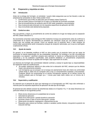 “Directrices Europeas para el Hormigón Autocompactante”
10 Preparación y requisitos en obra
10.1 Introducción
Antes de la entrega del hormigón, el contratista / usuario debe asegurarse que se han llevado a cabo las
preparaciones apropiadas en obra. Estas pueden incluir:
• Confirmación que el HAC es adecuado para el trabajo (véase Capítulo 6)
• Que se puede colocar el hormigón en su lugar a la velocidad de suministro acordada
• Que los procedimientos de recepción para el HAC están aceptados y documentados
• Que el personal está entrenado con los requisitos específicos de aplicación del HAC
• Que el encofrado está debidamente preparado
10.2 Control en obra
Hay que generar y seguir un procedimiento de control de calidad en el lugar de trabajo para la aceptación
del HAC (véase Cláusula 9.7).
Se recomienda comprobar cada entrega de HAC mediante el ensayo de asentamiento antes de confirmar la
uniformidad de la mezcla. Normalmente es suficiente una valoración visual por una persona experta a
menos que una entrega sea puntual. Como se requiere que el productor lleve a cabo ensayos de
conformidad, generalmente serán innecesarios ensayos de recepción adicionales, por lo que se restringirán
a aplicaciones críticas.
10.3 Ajuste de mezcla
En general, no es deseable modificar el HAC en obra puesto que el productor tiene que ser capaz de
suministrar la mezcla especificada con las propiedades requeridas. Sin embargo si se dan circunstancias
especiales o se esperan / planifican ensayos para optimizar la mezcla en configuraciones del encofrado
especificas y en los acabados superficiales, será prudente establecer un procedimiento ampliamente
documentado para minimizar los ajustes del hormigón, bajo supervisión en la obra.
Los técnicos de hormigón del suministrador deberán controlar y evaluar el ajuste bajo su responsabilidad.
Se registrarán todas las modificaciones.
• Se pueden readicionar aditivos en obra antes de la colocación del HAC, siempre que los efectos
hayan sido plenamente probados.
• Los hormigones que se ensayen con el ensayo de asentamiento fuera del criterio de conformidad
(véase Anejo A, tabla A.6) se corregirán sólo si hay un comportamiento aceptado y documentado.
Cualquier adición de componentes en el camión hormigonera requiere de un tiempo mínimo de
mezcla probado para el hormigón (p.e. 1 minuto para cada metro cúbico con un mínimo de 4
minutos).
10.4 Supervisión y cualificación
Es esencial que el personal de obra que intervenga en el hormigonado con HAC haya sido entrenado e
instruido para los requisitos específicos de aplicación de este tipo de hormigón.
El personal de obra deberá conocer las advertencias dadas en el Capítulo 10 y 11 de estas Directrices con
particular énfasis en los siguientes puntos:
• Efecto de las vibraciones en la estabilidad de la mezcla
• Velocidad de aplicación
• Efecto de la interrupción / parada durante la colocación
• Acciones a llevar a cabo si ocurre interrupción / parada
• Observación de atascos, segregación o liberaciones de aire
• Requisitos para colocar por bombeo, cubilote o canaleta (vertido directo), incluyendo la posición de
inducción del flujo
SCC 028 32
 