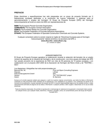 “Directrices Europeas para el Hormigón Autocompactante”
PREFACIO
Estas directrices y especificaciones han sido preparadas por un grupo de proyecto formado por 5
federaciones europeas dedicadas a la promoción de nuevos materiales, y sistemas para el
aprovisionamiento y empleo del hormigón. El Grupo de Proyecto Europeo (GPE) del Hormigón
Autocompactante se fundó en enero de 2004 con representaciones de:
BIBM The European Precast Concrete Organisation.
CEMBUREAU The European Cement Association.
ERMCO The European Ready-mix Concrete Organisation.
EFCA The European Federation of Concrete Admixture Associations.
EFNARC The European Federation of Specialist Construction Chemicals and Concrete Systems.
Cualquier comentario sobre la versión original en inglés de “Directrices Europeas para el Hormigón
Autocompactante” deberá remitirse a la secretaria del GPE a:
www.efca.info o www.efnarc.org
[n.t. contacto en inglés]
AGRADECIMIENTOS
El Grupo de Proyecto Europeo agradece la colaboración durante la redacción del borrador de un amplio
número de expertos de la industria del hormigón y de la construcción. Los cinco grupos de trabajo del GPE
han sacado provecho de la experiencia de HAC con más de 50 personas de 12 países europeos, y en
colaboración con el proyecto 2001-2004 de la Asociación de Hormigón del Reino Unido y de “TESTING –
SCC”.
Los diagramas y fotografías han sido proporcionadas por:
Betonson BV, NL
Degussa
Doka Schalungstechnik GmbH
Hanson
Holcim
Price and Myers Consulting Engineers
Lafarge
Sika
The “TESTING-SCC” project
W. Bennenk
Aunque se ha tenido especial cuidado para asegurar, a partir de nuestros mejores conocimientos, que todos los datos e información
contenidos en este documento están probados por la experiencia o son aceptados en la práctica o son cuestiones de opinión en el
momento de la publicación, el grupo asociado de proyecto del SCC no asume responsabilidad alguna por los posibles errores o malas
interpretaciones derivados de algunos de los datos o información o cualquier perdida o daño surgido o relacionado con el uso de estas
directrices.
Todos los derechos reservados. Se prohíbe la reproducción, el almacenaje en sistemas de recuperación o transmisión total o parcial,
en cualquier forma o por cualquier medio, electrónico, mecánico, gravable u otros, sin consentimiento previo del Grupo de Proyecto
Europeo SCC.
SCC 028 iv
 