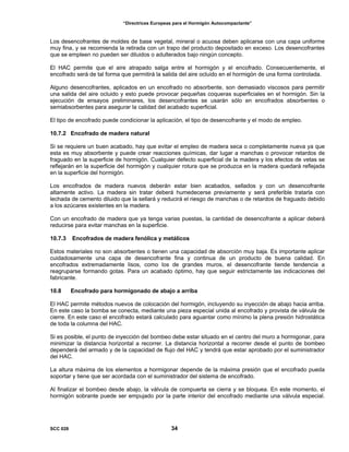 “Directrices Europeas para el Hormigón Autocompactante”
Los desencofrantes de moldes de base vegetal, mineral o acuosa deben aplicarse con una capa uniforme
muy fina, y se recomienda la retirada con un trapo del producto depositado en exceso. Los desencofrantes
que se empleen no pueden ser diluidos o adulterados bajo ningún concepto.
El HAC permite que el aire atrapado salga entre el hormigón y el encofrado. Consecuentemente, el
encofrado será de tal forma que permitirá la salida del aire ocluido en el hormigón de una forma controlada.
Alguno desencofrantes, aplicados en un encofrado no absorbente, son demasiado viscosos para permitir
una salida del aire ocluido y esto puede provocar pequeñas coqueras superficiales en el hormigón. Sin la
ejecución de ensayos preliminares, los desencofrantes se usarán sólo en encofrados absorbentes o
semiabsorbentes para asegurar la calidad del acabado superficial.
El tipo de encofrado puede condicionar la aplicación, el tipo de desencofrante y el modo de empleo.
10.7.2 Encofrado de madera natural
Si se requiere un buen acabado, hay que evitar el empleo de madera seca o completamente nueva ya que
esta es muy absorbente y puede crear reacciones químicas, dar lugar a manchas o provocar retardos de
fraguado en la superficie de hormigón. Cualquier defecto superficial de la madera y los efectos de vetas se
reflejarán en la superficie del hormigón y cualquier rotura que se produzca en la madera quedará reflejada
en la superficie del hormigón.
Los encofrados de madera nuevos deberán estar bien acabados, sellados y con un desencofrante
altamente activo. La madera sin tratar deberá humedecerse previamente y será preferible tratarla con
lechada de cemento diluido que la sellará y reducirá el riesgo de manchas o de retardos de fraguado debido
a los azúcares existentes en la madera.
Con un encofrado de madera que ya tenga varias puestas, la cantidad de desencofrante a aplicar deberá
reducirse para evitar manchas en la superficie.
10.7.3 Encofrados de madera fenólica y metálicos
Estos materiales no son absorbentes o tienen una capacidad de absorción muy baja. Es importante aplicar
cuidadosamente una capa de desencofrante fina y continua de un producto de buena calidad. En
encofrados extremadamente lisos, como los de grandes muros, el desencofrante tiende tendencia a
reagruparse formando gotas. Para un acabado óptimo, hay que seguir estrictamente las indicaciones del
fabricante.
10.8 Encofrado para hormigonado de abajo a arriba
El HAC permite métodos nuevos de colocación del hormigón, incluyendo su inyección de abajo hacia arriba.
En este caso la bomba se conecta, mediante una pieza especial unida al encofrado y provista de válvula de
cierre. En este caso el encofrado estará calculado para aguantar como mínimo la plena presión hidrostática
de toda la columna del HAC.
Si es posible, el punto de inyección del bombeo debe estar situado en el centro del muro a hormigonar, para
minimizar la distancia horizontal a recorrer. La distancia horizontal a recorrer desde el punto de bombeo
dependerá del armado y de la capacidad de flujo del HAC y tendrá que estar aprobado por el suministrador
del HAC.
La altura máxima de los elementos a hormigonar depende de la máxima presión que el encofrado pueda
soportar y tiene que ser acordada con el suministrador del sistema de encofrado.
Al finalizar el bombeo desde abajo, la válvula de compuerta se cierra y se bloquea. En este momento, el
hormigón sobrante puede ser empujado por la parte interior del encofrado mediante una válvula especial.
SCC 028 34
 