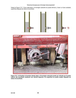 “Directrices Europeas para el Hormigón Autocompactante”
Véase la Figura 10.1. Como alternativa, el hormigón sobrante se puede eliminar y hacer un buen acabado
superficial después de retirar el encofrado.
Figura 10.1: Al finalizar el bombeo desde abajo, el hormigón sobrante puede ser retirado por la parte
interior del encofrado mediante una válvula especial o la superficie se podrá acabar después de
retirar el encofrado.
SCC 028 35
 