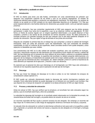 “Directrices Europeas para el Hormigón Autocompactante”
11 Aplicación y acabado en obra
11.1 Introducción
El HAC se diseña para tener una alta fluidez, combinada con unas características de cohesión que
aseguren una suspensión uniforme de los áridos y que no se produce segregación. El empleo de
vibraciones afectará este equilibrio y producirá una segregación importante. Por esta razón, los equipos de
vibrado no se usarán en el HAC excepto en los casos especiales descritos en el Apartado 11.6. Hay que
poner especial atención a las fuentes externas de vibraciones que puedan existir, como por ejemplo equipos
próximos.
Durante la colocación, hay que comprobar regularmente el HAC para asegurar que los áridos gruesos
permanecen o están muy cerca de la superficie y que no se observan indicios de segregación. El HAC
forma un frente de avance regular con un ángulo superficial determinado y se puede observar el flujo
completo y próximo a las barras de las armaduras sin formar pequeños vacíos. No debe producirse un
burbujeo excesivo con grandes burbujas de aire que indiquen que el aire está quedando atrapado en el
proceso de colocación. Hay que vigilar la fuga de lechada en las juntas del encofrado.
Después de completar la primera fase de un trabajo hay que comprobar y evaluar la calidad del hormigón
endurecido, tanto por parte del productor como del especificador. Hay que comprobar las lechadas
superficiales, el color no uniforme de las superficies, áreas concretas donde el aire quede atrapado y otros
aspectos no deseables que sean visibles.
Una característica del HAC es la alta calidad del acabado superficial, pero una superficie sin burbujas,
manchas o descolorido requiere de más elementos que únicamente el buen diseño de mezcla y calidad del
HAC. No hay directrices por el momento de cómo obtener de forma fiable y uniforme un excelente acabado
superficial usando HAC. Sin embargo, la superficie del encofrado no deberá presentar deformaciones y la
ejecución de los trabajos y el tratamiento de acabado serán de la mejor calidad posible. Los colocadores del
HAC, igual que los directores de obra / encargados, etc. deben entender y tener en cuenta la importancia de
cada elemento por separado de la ejecución, y llevarla a cabo con eficiencia.
Es esencial que el personal de obra que intervenga en el hormigonado con HAC haya sido entrenado e
instruido en los requisitos específicos para la aplicación de este tipo de hormigón.
11.2 Descarga
No hay que iniciar los trabajos de descarga en la obra si antes no se han realizado los ensayos de
comprobación (véase capítulo 9.7).
El HAC puede ser colocado directamente desde la descarga del camión hormigonera mediante una
canaleta. Como alternativa también se puede descargar en un embudo con una tubería o por bombeo. Hay
que disponer de un tanque de recepción con agitador si se desea almacenar el HAC por algún tiempo.
11.3 Proceso y velocidad de colocación
Antes de colocar el HAC, hay que verificar que la armadura y el encofrado han sido colocados según los
planos y que el encofrado está limpio y libre de suciedades.
La velocidad de descarga del hormigón en el encofrado estará relacionada con la densidad de armado, las
características de fluidez del hormigón y el posible efecto de oclusión de aire en el vertido.
Un recorrido razonable del flujo ayuda a prevenir excesos de aire atrapado. Sin embargo un recorrido del
flujo mayor de 10 metros tiene un alto riesgo de segregación dinámica o formación de huecos y coqueras.
Un elevado ritmo de colocación en vertical no dará tiempo suficiente al aire para subir a la superficie y poder
salir, originando un aumento del número de huecos y coqueras de aire atrapado en el hormigón y burbujas
superficiales.
SCC 028 36
 