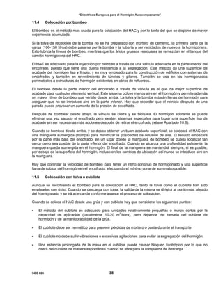 “Directrices Europeas para el Hormigón Autocompactante”
11.4 Colocación por bombeo
El bombeo es el método más usado para la colocación del HAC y por lo tanto del que se dispone de mayor
experiencia acumulada.
Si la tolva de recepción de la bomba no se ha preparado con mortero de cemento, la primera parte de la
carga (100-150 litros) debe pasarse por la bomba y la tubería y ser reciclados de nuevo a la hormigonera.
Esto lubrica la líneas de bombeo, mientras que los áridos gruesos residuales se remezclan en el tanque del
camión hormigonera del HAC.
El HAC es adecuado para la inyección por bombeo a través de una válvula adecuada en la parte inferior del
encofrado, puesto que tiene una buena resistencia a la segregación. Este método da una superficie de
acabado del hormigón lisa y limpia, y es muy empleado para la construcción de edificios con sistemas de
encofrados y también en revestimiento de túneles y pilares. También se usa en los hormigonados
perimetrales a estructuras de hormigón existentes en obras de refuerzos.
El bombeo desde la parte inferior del encofrado a través de válvula es el que da mejor superficie de
acabado para cualquier elemento vertical. Este sistema ocluye menos aire en el hormigón y permite además
un mayor ritmo de bombeo que vertido desde arriba. La tolva y la bomba estarán llenas de hormigón para
asegurar que no se introduce aire en la parte inferior. Hay que recordar que el reinicio después de una
parada puede provocar un aumento de la presión de encofrado.
Después de bombear desde abajo, la válvula se cierra y se bloquea. El hormigón sobrante se puede
eliminar una vez sacado el encofrado pero existen sistemas especiales para lograr una superficie lisa de
acabado sin ser necesarias más acciones después de retirar el encofrado (véase Apartado 10.8).
Cuando se bombea desde arriba, y se desea obtener un buen acabado superficial, se colocará el HAC con
una manguera sumergida (trompa) para minimizar la posibilidad de oclusión de aire. El llenado empezará
por la parte más baja del encofrado, en un lugar donde la manguera de bombeo se pueda localizar tan
cerca como sea posible de la parte inferior del encofrado. Cuando se alcanza una profundidad suficiente, la
manguera queda sumergida en el hormigón. El final de la manguera se mantendrá siempre, si es posible,
por debajo de la superficie del hormigón, incluso en los cambios de ubicación así nunca se introduce aire en
la manguera.
Hay que controlar la velocidad de bombeo para tener un ritmo continuo de hormigonado y una superficie
llana de subida del hormigón en el encofrado, efectuando el mínimo corte de suministro posible.
11.5 Colocación con tolva o cubilote
Aunque se recomienda el bombeo para la colocación el HAC, tanto la tolva como el cubilote han sido
empleados con éxito. Cuando se descarga con tolva, la salida de la misma se dirigirá al punto más alejado
del hormigonado y se irá acercando conforme avance el proceso de colocación.
Cuando se coloca el HAC desde una grúa y con cubilote hay que considerar los siguientes puntos:
• El método del cubilote es adecuado para unidades relativamente pequeñas o muros cortos por la
capacidad de aplicación (usualmente 10-20 m3
/hora), pero depende del tamaño del cubilote de
hormigón y de la maniobrabilidad de la grúa.
• El cubilote debe ser hermético para prevenir pérdidas de mortero o pasta durante el transporte
• El cubilote no debe sufrir vibraciones o excesivas agitaciones para evitar la segregación del hormigón.
• Una estancia prolongada de la masa en el cubilote puede causar bloqueo tixotrópico por lo que no
caerá del cubilote de manera espontánea cuando se abra para la compuerta de descarga.
SCC 028 38
 