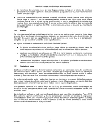 “Directrices Europeas para el Hormigón Autocompactante”
• Un ritmo lento de suministro puede provocar largos periodos sin flujo en el interior del encofrado
provocando incrustación superficial o bloqueo tixotrópico, que puede llevar a juntas frías horizontales
visibles entre descargas.
• Cuando se rellenan muros altos o esbeltos se llenará a través de un tubo (trompa) o una manguera
flexible desde el cubilote. El uso de mangueras flexibles en vez de tubo rígido ayuda a que ésta se
mantenga llena y evita la entrada de aire en el hormigón, y esto es especialmente importante si se
requiere de un buen acabado superficial. Si se usa un tubo rígido, la salida de éste se mantendrá
siempre por debajo de la superficie del HAC y se tendrá especial cuidado en asegurar que no entra aire
en el hormigón.
11.6 Vibrado
Se evitará siempre el vibrado en HAC ya que tiende a provocar una sedimentación importante de los áridos
gruesos. Si no se alcanzara la compactación deseada, hay que recomprobar antes la conformidad del
hormigón de acuerdo con las especificaciones. Si está conforme pero no se llega a la compactación
completa, hay que considerar un cambio en las especificaciones.
En algunas ocasiones se necesita de un vibrado bien controlado y suave:
• En algunas estructuras la forma del encofrado puede originar aire atrapado en algunas zonas. Se
puede sacar normalmente con un golpeteo localizado o por simple varillado del área afectada.
• Las losas, especialmente las rellenadas con HAC de la menor clase de asentamiento requieren de
una ligera compactación o sutil vibración con barra para dar un buen nivel de acabado, libre de las
protuberancias que producen los áridos gruesos.
• La reanudación después de un paro en la aplicación si la superficie que debe fluir está endurecida
de forma que pueda producir una junta fría o una mancha superficial.
11.7 Acabado de losas
Las losas normalmente requieren de menor clase de asentamiento que los muros o pilares. Su consistencia,
en combinación con la falta de lechada y tendencia a manchas por tixotropía pueden hacer que el hormigón
sea viscoso y difícil de trabajar. La fase de acabado debe iniciarse tan pronto como se alcance la cota de
acabado, y antes de que se inicie la formación de manchas por tixotropía y secado de la superficie.
Se ha demostrado que las reglas y las barrillas vibrantes son efectivas en el enrasado del HAC siempre que
esta no esté inclinada, también se puede hacer el acabado a mano si hay riesgo de segregación de áridos.
Las reglas de acero funcionan mejor que las de madera o las de espuma de poliuretano.
Si la pendiente superficial de la losa es mayor del 2-3 % hay que tener mucho cuidado con el empleo del
equipo de vibrado ligero ya que puede causar fugas laterales u otros movimientos indeseados del HAC aún
en estado fresco.
La nivelación de las losas se hará mejor con la ayuda de una regla superficial manual (véase Figura 11.1).
Esto activa la superficie del hormigón y da una compactación suficiente, sin provocar la segregación
indeseada de los áridos. Una consistencia y ejecución correcta del hormigón darán una superficie nivelada y
lisa sin enriquecer excesivamente la matriz superficial. El uso de aditivos aireantes ha dado buenos
resultados de acabado superficial en algunos casos.
SCC 028 39
 