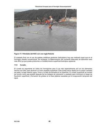 “Directrices Europeas para el Hormigón Autocompactante”
Figura 11.1 Nivelado del HAC con una regla flotante
El acabado final con el uso de paletas metálicas giratorias (helicóptero) hay que realizarlo igual que en el
hormigón vibrado convencional. Sin embargo, la determinación del momento adecuado de aplicación será
más difícil ya que puede producirse un fortalecimiento superficial tixotrópico aparente.
11.8 Curado
El curado es importante en todos los hormigones pero lo es más especialmente aún en los elementos
hechos con HAC para alcanzar un buen acabado superficial. Éste puede secar rápido por la mayor cantidad
de pasta, la baja relación agua / finos y la falta de lechada en la superficie. El curado superficial se iniciará
tan pronto como sea posible después de los trabajos de colocación y acabado para minimizar el riesgo de
fisuración superficial y formación de grietas en la fase plástica causadas por la evaporación temprana del
agua.
SCC 028 40
 