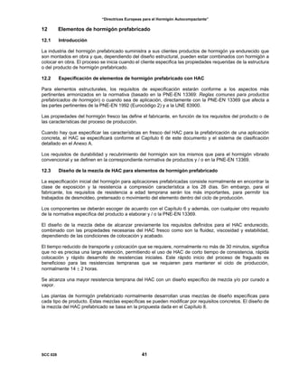 “Directrices Europeas para el Hormigón Autocompactante”
12 Elementos de hormigón prefabricado
12.1 Introducción
La industria del hormigón prefabricado suministra a sus clientes productos de hormigón ya endurecido que
son montados en obra y que, dependiendo del diseño estructural, pueden estar combinados con hormigón a
colocar en obra. El proceso se inicia cuando el cliente especifica las propiedades requeridas de la estructura
o del producto de hormigón prefabricado.
12.2 Especificación de elementos de hormigón prefabricado con HAC
Para elementos estructurales, los requisitos de especificación estarán conforme a los aspectos más
pertinentes armonizados en la normativa (basado en la PNE-EN 13369: Reglas comunes para productos
prefabricados de hormigón) o cuando sea de aplicación, directamente con la PNE-EN 13369 que afecta a
las partes pertinentes de la PNE-EN 1992 (Eurocódigo 2) y a la UNE 83900.
Las propiedades del hormigón fresco las define el fabricante, en función de los requisitos del producto o de
las características del proceso de producción.
Cuando hay que especificar las características en fresco del HAC para la prefabricación de una aplicación
concreta, el HAC se especificará conforme el Capítulo 6 de este documento y el sistema de clasificación
detallado en el Anexo A.
Los requisitos de durabilidad y recubrimiento del hormigón son los mismos que para el hormigón vibrado
convencional y se definen en la correspondiente normativa de productos y / o en la PNE-EN 13369.
12.3 Diseño de la mezcla de HAC para elementos de hormigón prefabricado
La especificación inicial del hormigón para aplicaciones prefabricadas consiste normalmente en encontrar la
clase de exposición y la resistencia a compresión característica a los 28 días. Sin embargo, para el
fabricante, los requisitos de resistencia a edad temprana serán los más importantes, para permitir los
trabajados de desmoldeo, pretensado o movimiento del elemento dentro del ciclo de producción.
Los componentes se deberán escoger de acuerdo con el Capítulo 6 y además, con cualquier otro requisito
de la normativa específica del producto a elaborar y / o la PNE-EN 13369.
El diseño de la mezcla debe de alcanzar previamente los requisitos definidos para el HAC endurecido,
combinado con las propiedades necesarias del HAC fresco como son la fluidez, viscosidad y estabilidad,
dependiendo de las condiciones de colocación y acabado.
El tiempo reducido de transporte y colocación que se requiere, normalmente no más de 30 minutos, significa
que no es precisa una larga retención, permitiendo el uso de HAC de corto tiempo de consistencia, rápida
colocación y rápido desarrollo de resistencias iniciales. Este rápido inicio del proceso de fraguado es
beneficioso para las resistencias tempranas que se requieren para mantener el ciclo de producción,
normalmente 14 ± 2 horas.
Se alcanza una mayor resistencia temprana del HAC con un diseño específico de mezcla y/o por curado a
vapor.
Las plantas de hormigón prefabricado normalmente desarrollan unas mezclas de diseño específicas para
cada tipo de producto. Estas mezclas específicas se pueden modificar por requisitos concretos. El diseño de
la mezcla del HAC prefabricado se basa en la propuesta dada en el Capítulo 8.
SCC 028 41
 