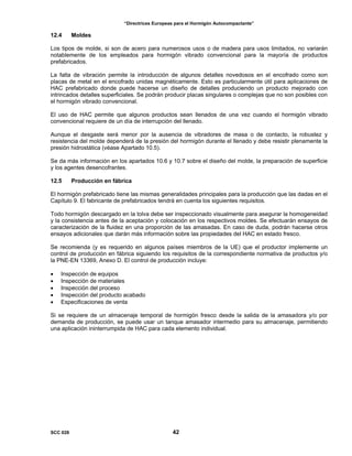 “Directrices Europeas para el Hormigón Autocompactante”
12.4 Moldes
Los tipos de molde, si son de acero para numerosos usos o de madera para usos limitados, no variarán
notablemente de los empleados para hormigón vibrado convencional para la mayoría de productos
prefabricados.
La falta de vibración permite la introducción de algunos detalles novedosos en el encofrado como son
placas de metal en el encofrado unidas magnéticamente. Esto es particularmente útil para aplicaciones de
HAC prefabricado donde puede hacerse un diseño de detalles produciendo un producto mejorado con
intrincados detalles superficiales. Se podrán producir placas singulares o complejas que no son posibles con
el hormigón vibrado convencional.
El uso de HAC permite que algunos productos sean llenados de una vez cuando el hormigón vibrado
convencional requiere de un día de interrupción del llenado.
Aunque el desgaste será menor por la ausencia de vibradores de masa o de contacto, la robustez y
resistencia del molde dependerá de la presión del hormigón durante el llenado y debe resistir plenamente la
presión hidrostática (véase Apartado 10.5).
Se da más información en los apartados 10.6 y 10.7 sobre el diseño del molde, la preparación de superficie
y los agentes desencofrantes.
12.5 Producción en fábrica
El hormigón prefabricado tiene las mismas generalidades principales para la producción que las dadas en el
Capítulo 9. El fabricante de prefabricados tendrá en cuenta los siguientes requisitos.
Todo hormigón descargado en la tolva debe ser inspeccionado visualmente para asegurar la homogeneidad
y la consistencia antes de la aceptación y colocación en los respectivos moldes. Se efectuarán ensayos de
caracterización de la fluidez en una proporción de las amasadas. En caso de duda, podrán hacerse otros
ensayos adicionales que darán más información sobre las propiedades del HAC en estado fresco.
Se recomienda (y es requerido en algunos países miembros de la UE) que el productor implemente un
control de producción en fábrica siguiendo los requisitos de la correspondiente normativa de productos y/o
la PNE-EN 13369, Anexo D. El control de producción incluye:
• Inspección de equipos
• Inspección de materiales
• Inspección del proceso
• Inspección del producto acabado
• Especificaciones de venta
Si se requiere de un almacenaje temporal de hormigón fresco desde la salida de la amasadora y/o por
demanda de producción, se puede usar un tanque amasador intermedio para su almacenaje, permitiendo
una aplicación ininterrumpida de HAC para cada elemento individual.
SCC 028 42
 
