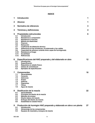 “Directrices Europeas para el Hormigón Autocompactante”
INDICE
1 Introducción 1
2 Alcance 1
3 Normativa de referencia 3
4 Términos y definiciones 4
5 Propiedades estructurales 6
5.1 Introducción
5.2 Resistencia a compresión
5.3 Resistencia a tracción
5.4 Módulo de elasticidad
5.5 Fluencia
5.6 Retracción
5.7 Coeficiente de dilatación térmica
5.8 Adherencia en las armaduras, el pretensado y los cables
5.9 Capacidad de esfuerzo cortante entre capas de hormigonado
5.10 Resistencia al fuego
5.11 Durabilidad
5.12 Referencias
6 Especificaciones del HAC preparado y del elaborado en obra 12
6.1 Introducción
6.2 Especificación
6.3 Requisitos en estado fresco
6.4 Clases de consistencia
6.5 Ejemplos de especificación
7 Componentes 18
7.1 Generalidades
7.2 Cemento
7.3 Adiciones
7.4 Áridos
7.5 Aditivos
7.6 Pigmentos
7.7 Fibras
7.8 Agua de mezcla
8 Dosificación de la mezcla 22
8.1 Generalidades
8.2 Principios de diseño de la mezcla
8.3 Métodos de ensayo
8.4 Diseño básico de mezcla
8.5 Enfoque del diseño de mezcla
8.6 Estabilidad en estado fresco
9 Producción de hormigón HAC preparado y elaborado en obra o en planta 27
9.1 Introducción
9.2 Almacenaje de los componentes
9.3 Equipos de mezclado y ensayos de mezcla
SCC 028 v
 