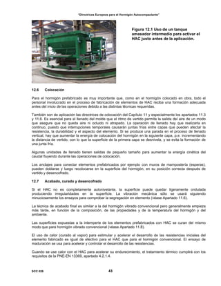 “Directrices Europeas para el Hormigón Autocompactante”
Figura 12.1 Uso de un tanque
amasador intermedio para activar el
HAC justo antes de la aplicación.
12.6 Colocación
Para el hormigón prefabricado es muy importante que, como en el hormigón colocado en obra, todo el
personal involucrado en el proceso de fabricación de elementos de HAC reciba una formación adecuada
antes del inicio de las operaciones debido a las distintas técnicas requeridas.
También son de aplicación las directrices de colocación del Capítulo 11 y especialmente los apartados 11.3
y 11.6. Es esencial para el llenado del molde que el ritmo de vertido permita la salida del aire de un modo
que asegure que no queda aire ni ocluido ni atrapado. La operación de llenado hay que realizarla en
continuo, puesto que interrupciones temporales causarán juntas frías entre capas que pueden afectar la
resistencia, la durabilidad y el aspecto del elemento. Si se produce una parada en el proceso de llenado
vertical, hay que aumentar la energía de colocación del hormigón en la siguiente capa, p.e. incrementando
la distancia de vertido, con lo que la superficie de la primera capa se desnivela, y se evita la formación de
una junta fría.
Algunas unidades de llenado tienen salidas de pequeño tamaño para aumentar la energía cinética del
caudal fluyendo durante las operaciones de colocación.
Los anclajes para conectar elementos prefabricados por ejemplo con muros de mampostería (esperas),
pueden doblarse y luego recolocarse en la superficie del hormigón, en su posición correcta después de
vertido y desencofrado.
12.7 Acabado, curado y desencofrado
Si el HAC no es completamente autonivelante, la superficie puede quedar ligeramente ondulada
produciendo irregularidades en la superficie. La vibración mecánica sólo se usará siguiendo
minuciosamente los ensayos para comprobar la segregación en elemento (véase Apartado 11.6).
La técnica de acabado final es similar a la del hormigón vibrado convencional pero generalmente empieza
más tarde, en función de la composición, de las propiedades y de la temperatura del hormigón y del
ambiente.
Las superficies expuestas a la intemperie de los elementos prefabricados con HAC se curan del mismo
modo que para hormigón vibrado convencional (véase Apartado 11.8).
El uso de calor (curado al vapor) para estimular y acelerar el desarrollo de las resistencias iniciales del
elemento fabricado es igual de efectivo para el HAC que para el hormigón convencional. El ensayo de
maduración se usa para acelerar y controlar el desarrollo de las resistencias.
Cuando se use calor con el HAC para acelerar su endurecimiento, el tratamiento térmico cumplirá con los
requisitos de la PNE-EN 13369, apartado 4.2.1.4.
SCC 028 43
 