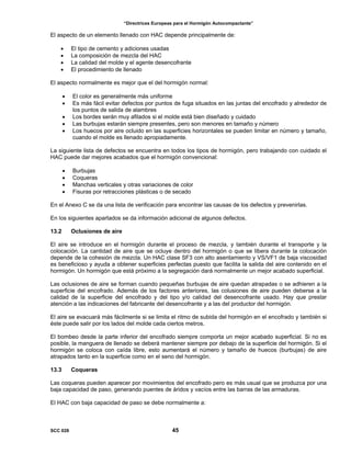 “Directrices Europeas para el Hormigón Autocompactante”
El aspecto de un elemento llenado con HAC depende principalmente de:
• El tipo de cemento y adiciones usadas
• La composición de mezcla del HAC
• La calidad del molde y el agente desencofrante
• El procedimiento de llenado
El aspecto normalmente es mejor que el del hormigón normal:
• El color es generalmente más uniforme
• Es más fácil evitar defectos por puntos de fuga situados en las juntas del encofrado y alrededor de
los puntos de salida de alambres
• Los bordes serán muy afilados si el molde está bien diseñado y cuidado
• Las burbujas estarán siempre presentes, pero son menores en tamaño y número
• Los huecos por aire ocluido en las superficies horizontales se pueden limitar en número y tamaño,
cuando el molde es llenado apropiadamente.
La siguiente lista de defectos se encuentra en todos los tipos de hormigón, pero trabajando con cuidado el
HAC puede dar mejores acabados que el hormigón convencional:
• Burbujas
• Coqueras
• Manchas verticales y otras variaciones de color
• Fisuras por retracciones plásticas o de secado
En el Anexo C se da una lista de verificación para encontrar las causas de los defectos y prevenirlas.
En los siguientes apartados se da información adicional de algunos defectos.
13.2 Oclusiones de aire
El aire se introduce en el hormigón durante el proceso de mezcla, y también durante el transporte y la
colocación. La cantidad de aire que se ocluye dentro del hormigón o que se libera durante la colocación
depende de la cohesión de mezcla. Un HAC clase SF3 con alto asentamiento y VS/VF1 de baja viscosidad
es beneficioso y ayuda a obtener superficies perfectas puesto que facilita la salida del aire contenido en el
hormigón. Un hormigón que está próximo a la segregación dará normalmente un mejor acabado superficial.
Las oclusiones de aire se forman cuando pequeñas burbujas de aire quedan atrapadas o se adhieren a la
superficie del encofrado. Además de los factores anteriores, las colusiones de aire pueden deberse a la
calidad de la superficie del encofrado y del tipo y/o calidad del desencofrante usado. Hay que prestar
atención a las indicaciones del fabricante del desencofrante y a las del productor del hormigón.
El aire se evacuará más fácilmente si se limita el ritmo de subida del hormigón en el encofrado y también si
éste puede salir por los lados del molde cada ciertos metros.
El bombeo desde la parte inferior del encofrado siempre comporta un mejor acabado superficial. Si no es
posible, la manguera de llenado se deberá mantener siempre por debajo de la superficie del hormigón. Si el
hormigón se coloca con caída libre, esto aumentará el número y tamaño de huecos (burbujas) de aire
atrapados tanto en la superficie como en el seno del hormigón.
13.3 Coqueras
Las coqueras pueden aparecer por movimientos del encofrado pero es más usual que se produzca por una
baja capacidad de paso, generando puentes de áridos y vacíos entre las barras de las armaduras.
El HAC con baja capacidad de paso se debe normalmente a:
SCC 028 45
 