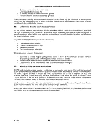 “Directrices Europeas para el Hormigón Autocompactante”
• Clase de asentamiento demasiado baja
• Una viscosidad demasiado alta
• El tamaño máximo de áridos demasiado grande
• Pasta insuficiente o demasiados áridos gruesos
Si se producen coqueras y no se deben a movimientos del encofrado, hay que comprobar si el hormigón es
conforme a las especificaciones. Si se confirma que está dentro de especificación, habrá que tomar en
consideración la revisión de las mismas.
13.4 Uniformidad del color y defectos superficiales
No son usuales las rallas verticales en la superficie del HAC y están causadas normalmente por exudación
de agua. El agua de exudación tiende a acumularse en las superficies verticales del molde y fluir hacia la
superficie dejando rallas visibles en la superficie endurecida del hormigón debido al lavado o por la flotación
del desencofrante del molde.
Hay varias razones por las que pueda darse exudación:
• Una alta relación agua / finos
• Una viscosidad demasiado baja
• Bajas temperaturas
• Discontinuidades en el llenado
Otras razones de variación del color son:
• Superficie de secado irregular (por ejemplo a causa de molde de madera nueva o seca o planchas
de plástico que tocan parte del hormigón durante el periodo de curado)
• Sobredosis de desencofrante o empleo de desencofrante de mala calidad
• Discontinuidad de los componentes entre los distintos lotes del hormigón
13.5 Minimización de las fisuras superficiales
El HAC está diseñado para ser estable y resistente a la segregación pero, como el hormigón convencional,
puede presentar fisuras por sedimentación plástica sobre las barras de armado si hubiera sedimentación de
los áridos. Algunos diseños de mezcla del HAC, especialmente en los que se requiere un muy buen
acabado superficial, pueden estar muy cerca de la sedimentación de áridos por lo que se requerirá de un
control adicional. Si se usa VEA, junto con el contenido adecuado de finos, puede ayudar a obtener un
hormigón más estable y reducir el riesgo de sedimentación plástica o fisuras.
Las fisuras de sedimentación plástica pueden ser anchas pero no son profundas por lo que la superficie se
puede reparar mediante una llana antes que el hormigón fragüe totalmente.
Puesto que el HAC tiene poca o ninguna exudación puede perder agua superficial, produciéndose fisuras de
contracción si no se efectúa el curado en el momento adecuado.
SCC 028 46
 