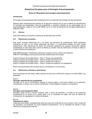 “Directrices Europeas para el Hormigón Autocompactante”
Directrices Europeas para el Hormigón Autocompactante
Anexo A: Requisitos del hormigón autocompactante
Introducción
El hormigón autocompactante está considerado como una extensión del hormigón de alta consistencia.
Deberán darse especificaciones basadas en la ejecución siempre que se use el método de especificación
de hormigón por propiedades. Para las propiedades y requisitos, distintas de las relacionadas con la
autocompactación, regirá la norma UNE 83900, y/o en el caso de elementos de hormigón prefabricado la
PNE-EN 13369.
A.1 Alcance
Este anexo define los requisitos y criterios de conformidad para el HAC.
A.2 Referencias normativas
Este anexo incorpora referencias con y sin fecha, que provienen de publicaciones. Estas referencias
normativas se citan en las partes adecuadas del texto y a continuación también se listan dichas
publicaciones. Para referencias con fecha, las revisiones posteriores de cualquier documento deberán
contemplarse en este anexo sólo cuando se efectúe su revisión. Para las referencias sin fecha la válida es
la última edición de la publicación.
UNE 83900 Hormigón. Prestaciones, fabricación, puesta en obra y criterios de aceptación
PNE-EN 13369 Reglas comunes para productos prefabricados de hormigón
Anejo B, Ensayos de hormigón fresco – Parte 1: Ensayo de asentamiento
Anejo B, Ensayos de hormigón fresco – Parte 2: Ensayo del embudo en V
Anejo B, Ensayos de hormigón fresco – Parte 3: Ensayo de la caja en L
Anejo B, Ensayos de hormigón fresco – Parte 4: Ensayo de resistencia a la segregación
NOTA. Se recomiendan estos ensayos para su normalización a nivel europeo.
A.3 Definiciones, símbolos y abreviaturas
Para el propósito de este Anejo, deben aplicarse los términos y definiciones dados en la UNE 83900 y las
siguientes.
A.3.1.1
Hormigón especificado por propiedades
Hormigón en el que el suministrador asegura la mezcla sujeta a una buena práctica en la aplicación,
compactación y curado, y por lo que el suministrador no está obligado a declarar su composición.
A.3.1.2
Hormigón autocompactante (HAC)
Hormigón capaz de fluir y recubrir cualquier parte y rincón del encofrado y a través de las armaduras
simplemente por la acción de su propio peso y sin la necesidad de ningún otro tipo de método de
compactación sin segregación ni indicios de bloqueo.
A.3.1.3
Capacidad de relleno
Capacidad para rellenar completamente todas las zonas del encofrado así como recubrir y fluir a través de
las armaduras, sin formación de vacíos (perfecta compactación) y sin la necesidad de vibrado ni otros
métodos de compactación externos.
SCC 028 47
 