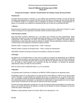 “Directrices Europeas para el Hormigón Autocompactante”
Anexo B: Métodos de Ensayo para el HAC
Anexo B.1
Ensayos de hormigón – Parte B1: Caracterización de la fluidez, ensayo del escurrimiento
Introducción
El ensayo del escurrimiento y el tiempo T500 son métodos para caracterizar la fluidez y el ritmo de flujo del
hormigón autocompactante en ausencia de obstrucciones. Se basa en el ensayo del escurrimiento descrito
en la PNE-EN 12350-2. El resultado indica la capacidad de llenado del hormigón autocompactante. El
tiempo T500 es también una medida de la velocidad de flujo y por lo tanto de la viscosidad del HAC.
1 Alcance
Este documento especifica el procedimiento para ensayar el escurrimiento y determinar el tiempo T500 para
el HAC. El ensayo no es el adecuado si el tamaño máximo del árido excede de 40 mm.
2 Normas para consulta
Este documento incorpora referencias con y sin fecha, que provienen de otras publicaciones. Estas
referencias normativas se citan en las partes adecuadas del texto y a continuación también se listan dichas
publicaciones. Para referencias con fecha, las revisiones posteriores de cualquier documento deberán
contemplarse en este anexo sólo cuando se efectúe su revisión. Para las referencias sin fecha la válida es
la última edición de la publicación (incluyendo cualquier revisión).
PNE-EN 12350-1, Ensayos de hormigón fresco – Parte 1: Muestreo
PNE-EN 12350-2, Ensayos de hormigón fresco – Parte 2: Ensayo de asentamiento
UNE 82009, Exactitud (veracidad y precisión) de resultados y métodos de medición
3 Principio
Se rellena con el hormigón fresco un cono como el usado en el ensayo de asentamiento de la PNE-EN
12350-2. Cuando se saca el cono hacia arriba, se mide el tiempo desde el inicio del movimiento vertical del
cono hasta que el hormigón ha fluido hasta la marca de 500 mm de diámetro; éste es el valor del tiempo
T500. Se miden el mayor diámetro de la extensión del flujo del hormigón y el diámetro de extensión
perpendicular a éste y la media es el escurrimiento.
Nota: Se puede omitir la medida del tiempo T500 si no se requiere.
4 Aparatos
Los aparatos serán conformes a lo indicado en la PNE-EN 12350-2 excepto en los siguientes casos:
4.1 Bandeja, hecha con un placa plana con un área de cómo mínimo 900 mm x 900 mm en la que se pueda
verter el hormigón. La placa tendrá una superficie plana, lisa y no absorbente con un grosor mínimo de 2
mm. La superficie no debe ser fácilmente atacable por la pasta de cemento ni ser oxidable. La construcción
de la placa debe prevenir la distorsión. La desviación de la planimetría no debe exceder de 3 mm en ningún
punto cuando un borde recto se sitúa entre los centros de dos caras opuestas.
El centro de la placa debe estar marcada con una cruz, las líneas de ésta serán paralelas a los bordes de la
placa y con círculos de 200 mm de diámetro y de 500 mm de diámetro de centro coincidente con el punto
central de la placa. Véase figura 1.
4.2 Metro o regla graduada, desde 0 mm hasta 1000 mm con intervalos de 1 mm.
SCC 028 51
 