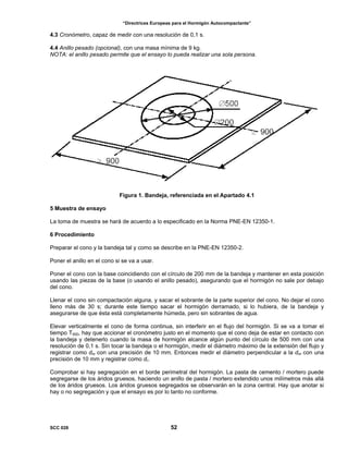 “Directrices Europeas para el Hormigón Autocompactante”
4.3 Cronómetro, capaz de medir con una resolución de 0,1 s.
4.4 Anillo pesado (opcional), con una masa mínima de 9 kg.
NOTA: el anillo pesado permite que el ensayo lo pueda realizar una sola persona.
Figura 1. Bandeja, referenciada en el Apartado 4.1
5 Muestra de ensayo
La toma de muestra se hará de acuerdo a lo especificado en la Norma PNE-EN 12350-1.
6 Procedimiento
Preparar el cono y la bandeja tal y como se describe en la PNE-EN 12350-2.
Poner el anillo en el cono si se va a usar.
Poner el cono con la base coincidiendo con el círculo de 200 mm de la bandeja y mantener en esta posición
usando las piezas de la base (o usando el anillo pesado), asegurando que el hormigón no sale por debajo
del cono.
Llenar el cono sin compactación alguna, y sacar el sobrante de la parte superior del cono. No dejar el cono
lleno más de 30 s; durante este tiempo sacar el hormigón derramado, si lo hubiera, de la bandeja y
asegurarse de que ésta está completamente húmeda, pero sin sobrantes de agua.
Elevar verticalmente el cono de forma continua, sin interferir en el flujo del hormigón. Si se va a tomar el
tiempo T500, hay que accionar el cronómetro justo en el momento que el cono deja de estar en contacto con
la bandeja y detenerlo cuando la masa de hormigón alcance algún punto del círculo de 500 mm con una
resolución de 0,1 s. Sin tocar la bandeja o el hormigón, medir el diámetro máximo de la extensión del flujo y
registrar como dm con una precisión de 10 mm. Entonces medir el diámetro perpendicular a la dm con una
precisión de 10 mm y registrar como dr.
Comprobar si hay segregación en el borde perimetral del hormigón. La pasta de cemento / mortero puede
segregarse de los áridos gruesos, haciendo un anillo de pasta / mortero extendido unos milímetros más allá
de los áridos gruesos. Los áridos gruesos segregados se observarán en la zona central. Hay que anotar si
hay o no segregación y que el ensayo es por lo tanto no conforme.
SCC 028 52
 
