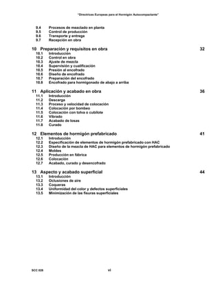“Directrices Europeas para el Hormigón Autocompactante”
9.4 Procesos de mezclado en planta
9.5 Control de producción
9.6 Transporte y entrega
9.7 Recepción en obra
10 Preparación y requisitos en obra 32
10.1 Introducción
10.2 Control en obra
10.3 Ajuste de mezcla
10.4 Supervisión y cualificación
10.5 Presión al encofrado
10.6 Diseño de encofrado
10.7 Preparación del encofrado
10.8 Encofrado para hormigonado de abajo a arriba
11 Aplicación y acabado en obra 36
11.1 Introducción
11.2 Descarga
11.3 Proceso y velocidad de colocación
11.4 Colocación por bombeo
11.5 Colocación con tolva o cubilote
11.6 Vibrado
11.7 Acabado de losas
11.8 Curado
12 Elementos de hormigón prefabricado 41
12.1 Introducción
12.2 Especificación de elementos de hormigón prefabricado con HAC
12.3 Diseño de la mezcla de HAC para elementos de hormigón prefabricado
12.4 Moldes
12.5 Producción en fábrica
12.6 Colocación
12.7 Acabado, curado y desencofrado
13 Aspecto y acabado superficial 44
13.1 Introducción
13.2 Oclusiones de aire
13.3 Coqueras
13.4 Uniformidad del color y defectos superficiales
13.5 Minimización de las fisuras superficiales
SCC 028 vi
 
