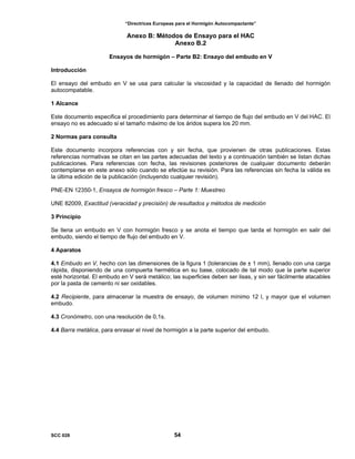 “Directrices Europeas para el Hormigón Autocompactante”
Anexo B: Métodos de Ensayo para el HAC
Anexo B.2
Ensayos de hormigón – Parte B2: Ensayo del embudo en V
Introducción
El ensayo del embudo en V se usa para calcular la viscosidad y la capacidad de llenado del hormigón
autocompatable.
1 Alcance
Este documento especifica el procedimiento para determinar el tiempo de flujo del embudo en V del HAC. El
ensayo no es adecuado si el tamaño máximo de los áridos supera los 20 mm.
2 Normas para consulta
Este documento incorpora referencias con y sin fecha, que provienen de otras publicaciones. Estas
referencias normativas se citan en las partes adecuadas del texto y a continuación también se listan dichas
publicaciones. Para referencias con fecha, las revisiones posteriores de cualquier documento deberán
contemplarse en este anexo sólo cuando se efectúe su revisión. Para las referencias sin fecha la válida es
la última edición de la publicación (incluyendo cualquier revisión).
PNE-EN 12350-1, Ensayos de hormigón fresco – Parte 1: Muestreo
UNE 82009, Exactitud (veracidad y precisión) de resultados y métodos de medición
3 Principio
Se llena un embudo en V con hormigón fresco y se anota el tiempo que tarda el hormigón en salir del
embudo, siendo el tiempo de flujo del embudo en V.
4 Aparatos
4.1 Embudo en V, hecho con las dimensiones de la figura 1 (tolerancias de ± 1 mm), llenado con una carga
rápida, disponiendo de una compuerta hermética en su base, colocado de tal modo que la parte superior
esté horizontal. El embudo en V será metálico; las superficies deben ser lisas, y sin ser fácilmente atacables
por la pasta de cemento ni ser oxidables.
4.2 Recipiente, para almacenar la muestra de ensayo, de volumen mínimo 12 l, y mayor que el volumen
embudo.
4.3 Cronómetro, con una resolución de 0,1s.
4.4 Barra metálica, para enrasar el nivel de hormigón a la parte superior del embudo.
SCC 028 54
 