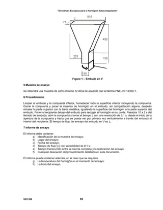 “Directrices Europeas para el Hormigón Autocompactante”
Figura 1 – Embudo en V
5 Muestra de ensayo
Se obtendrá una muestra de cómo mínimo 12 litros de acuerdo con la Norma PNE-EN 12350-1.
6 Procedimiento
Limpiar el embudo y la compuerta inferior, humedecer toda la superficie interior incluyendo la compuerta.
Cerrar la compuerta y poner la muestra de hormigón en el embudo, sin compactación alguna, después
enrasar la parte superior con la barra metálica, igualando la superficie del hormigón a la parte superior del
embudo. Poner el recipiente debajo del embudo para recoger el hormigón en su caída. Pasados 10 ± 2 s del
llenado del embudo, abrir la compuerta y tomar el tiempo tv con una resolución de 0,1 s, desde el inicio de la
apertura de la compuerta y hasta que se pueda ver por primera vez verticalmente a través del embudo el
interior del recipiente. El tiempo de flujo del ensayo del embudo en V es tv.
7 Informe de ensayo
El informe debe contener:
a) Identificación de la muestra de ensayo;
b) Lugar del ensayo;
c) Fecha del ensayo;
d) Tiempo de flujo (tv) con sensibilidad de 0,1 s;
e) Tiempo transcurrido entre la mezcla completa y la realización del ensayo;
f) Cualquier desviación del procedimiento detallado en este documento.
El informe puede contener además, en el caso que se requiera:
g) La temperatura del hormigón en el momento del ensayo;
h) La hora del ensayo.
SCC 028 55
 