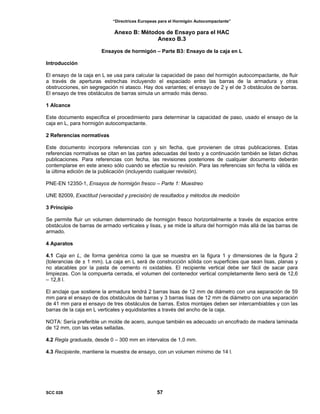 “Directrices Europeas para el Hormigón Autocompactante”
Anexo B: Métodos de Ensayo para el HAC
Anexo B.3
Ensayos de hormigón – Parte B3: Ensayo de la caja en L
Introducción
El ensayo de la caja en L se usa para calcular la capacidad de paso del hormigón autocompactante, de fluir
a través de aperturas estrechas incluyendo el espaciado entre las barras de la armadura y otras
obstrucciones, sin segregación ni atasco. Hay dos variantes; el ensayo de 2 y el de 3 obstáculos de barras.
El ensayo de tres obstáculos de barras simula un armado más denso.
1 Alcance
Este documento especifica el procedimiento para determinar la capacidad de paso, usado el ensayo de la
caja en L, para hormigón autocompactante.
2 Referencias normativas
Este documento incorpora referencias con y sin fecha, que provienen de otras publicaciones. Estas
referencias normativas se citan en las partes adecuadas del texto y a continuación también se listan dichas
publicaciones. Para referencias con fecha, las revisiones posteriores de cualquier documento deberán
contemplarse en este anexo sólo cuando se efectúe su revisión. Para las referencias sin fecha la válida es
la última edición de la publicación (incluyendo cualquier revisión).
PNE-EN 12350-1, Ensayos de hormigón fresco – Parte 1: Muestreo
UNE 82009, Exactitud (veracidad y precisión) de resultados y métodos de medición
3 Principio
Se permite fluir un volumen determinado de hormigón fresco horizontalmente a través de espacios entre
obstáculos de barras de armado verticales y lisas, y se mide la altura del hormigón más allá de las barras de
armado.
4 Aparatos
4.1 Caja en L, de forma genérica como la que se muestra en la figura 1 y dimensiones de la figura 2
(tolerancias de ± 1 mm). La caja en L será de construcción sólida con superficies que sean lisas, planas y
no atacables por la pasta de cemento ni oxidables. El recipiente vertical debe ser fácil de sacar para
limpiezas. Con la compuerta cerrada, el volumen del contenedor vertical completamente lleno será de 12,6
– 12,8 l.
El anclaje que sostiene la armadura tendrá 2 barras lisas de 12 mm de diámetro con una separación de 59
mm para el ensayo de dos obstáculos de barras y 3 barras lisas de 12 mm de diámetro con una separación
de 41 mm para el ensayo de tres obstáculos de barras. Estos montajes deben ser intercambiables y con las
barras de la caja en L verticales y equidistantes a través del ancho de la caja.
NOTA: Sería preferible un molde de acero, aunque también es adecuado un encofrado de madera laminada
de 12 mm, con las vetas selladas.
4.2 Regla graduada, desde 0 – 300 mm en intervalos de 1,0 mm.
4.3 Recipiente, mantiene la muestra de ensayo, con un volumen mínimo de 14 l.
SCC 028 57
 