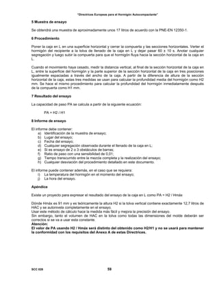 “Directrices Europeas para el Hormigón Autocompactante”
5 Muestra de ensayo
Se obtendrá una muestra de aproximadamente unos 17 litros de acuerdo con la PNE-EN 12350-1.
6 Procedimiento
Poner la caja en L en una superficie horizontal y cerrar la compuerta y las secciones horizontales. Verter el
hormigón del recipiente a la tolva de llenado de la caja en L y dejar pasar 60 ± 10 s. Anotar cualquier
segregación y luego subir la compuerta para que el hormigón fluya hacia la sección horizontal de la caja en
L.
Cuando el movimiento haya cesado, medir la distancia vertical, al final de la sección horizontal de la caja en
L, entre la superficie del hormigón y la parte superior de la sección horizontal de la caja en tres posiciones
igualmente espaciadas a través del ancho de la caja. A partir de la diferencia de altura de la sección
horizontal de la caja, estas tres medidas se usan para calcular la profundidad media del hormigón como H2
mm. Se hace el mismo procedimiento para calcular la profundidad del hormigón inmediatamente después
de la compuerta como H1 mm.
7 Resultado del ensayo
La capacidad de paso PA se calcula a partir de la siguiente ecuación:
PA = H2 / H1
8 Informe de ensayo
El informe debe contener:
a) Identificación de la muestra de ensayo;
b) Lugar del ensayo;
c) Fecha del ensayo;
d) Cualquier segregación observada durante el llenado de la caja en L;
e) Si es ensayo de 2 o 3 obstáculos de barras;
f) Ratio de paso con una sensibilidad de 0,01;
g) Tiempo transcurrido entre la mezcla completa y la realización del ensayo;
h) Cualquier desviación del procedimiento detallado en este documento.
El informe puede contener además, en el caso que se requiera:
i) La temperatura del hormigón en el momento del ensayo;
j) La hora del ensayo.
Apéndice
Existe un proyecto para expresar el resultado del ensayo de la caja en L como PA = H2 / Hmáx
Dónde Hmáx es 91 mm y es teóricamente la altura H2 si la tolva vertical contiene exactamente 12,7 litros de
HAC y se autonivela completamente en el ensayo.
Usar este método de cálculo hace la medida más fácil y mejora la precisión del ensayo.
Sin embargo, tanto el volumen de HAC en la tolva como todas las dimensiones del molde deberán ser
correctos si se va a usar esta constante.
Atención:
El valor de PA usando H2 / Hmáx será distinto del obtenido como H2/H1 y no se usará para mantener
la conformidad con los requisitos del Anexo A de estas Directrices.
SCC 028 59
 