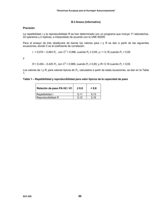 “Directrices Europeas para el Hormigón Autocompactante”
B.3 Anexo (informativo)
Precisión
La repetibilidad r y la reproducibilidad R se han determinado con un programa que incluye 11 laboratorios,
22 operarios y 2 replicas, e interpretado de acuerdo con la UNE 82009.
Para el ensayo de tres obstáculos de barras los valores para r y R se dan a partir de las siguientes
ecuaciones, donde C es el coeficiente de correlación.
r = 0,074 – 0,463 PL , con C2
= 0,996, cuando PL ≥ 0,65; y r = 0,18 cuando PL < 0,65
y
R = 0,454 – 0,425 PL, con C2
= 0,989, cuando PL ≥ 0,65; y R= 0,18 cuando PL < 0,65
Los valores de r y R, para valores típicos de PL, calculados a partir de estas ecuaciones, se dan en la Tabla
1.
Tabla 1 – Repetibilidad y reproducibilidad para valor típicos de la capacidad de paso
Relación de paso PA H2 / H1 ≥ 0,8 < 0,8
Repetibilidad r 0,11 0,13
Reproducibilidad R 0,12 0,16
SCC 028 60
 