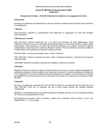 “Directrices Europeas para el Hormigón Autocompactante”
Anexo B: Métodos de Ensayo para el HAC
Anexo B.4
Ensayos de hormigón – Parte B4: Ensayo de la resistencia a la segregación en tamiz
Introducción
El ensayo de resistencia a la segregación se usa para calcular la resistencia del hormigón autocompactante
a la segregación.
1 Alcance
Este documento especifica el procedimiento para determinar la segregación en tamiz del hormigón
autocompactante.
2 Normas para consulta
Este documento incorpora referencias con y sin fecha, que provienen de otras publicaciones. Estas
referencias normativas se citan en las partes adecuadas del texto y a continuación también se listan dichas
publicaciones. Para referencias con fecha, las revisiones posteriores de cualquier documento deberán
contemplarse en este anexo sólo cuando se efectúe su revisión. Para las referencias sin fecha la válida es
la última edición de la publicación (incluyendo cualquier revisión).
PNE-EN 12350-1, Ensayos de hormigón fresco – Parte 1: Muestreo
UNE 7050:1997. Tamices y tamizado de ensayo. Parte 4: Exigencias técnicas y verificación de tamices de
chapa perforada.
UNE 82009, Exactitud (veracidad y precisión) de resultados y métodos de medición
3 Principio
Después de tomar la muestra, se deja el hormigón durante 15 minutos y se anota cualquier segregación de
lechada de exudación. La parte superior de la muestra se introduce en un tamiz de aperturas cuadradas de
5 mm. Después de 2 minutos se registra el peso del material que ha pasado a través del tamiz. La relación
de segregación se calcula entonces como la proporción de la parte de la muestra que ha pasado a través
del tamiz.
4 Aparatos
4.1 Tamiz, con aperturas cuadradas de 5 mm, de 300 mm diámetro y una altura de 40 mm conforme con la
UNE 7050:1997, junto con un recipiente del que el tamiz pueda sacarse con facilidad subiendo
verticalmente.
4.2 Báscula, de plataforma plana que pueda acomodar el recipiente del tamiz y con una capacidad mínima
de 10 kg, con una sensibilidad de ≤ 20 g.
4.3 Recipiente de muestra, hecho de plástico o metal, con un diámetro interno de 300 ± 10 mm, una
capacidad de 11 – 12 l y con tapa.
SCC 028 61
 