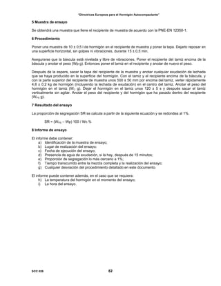 “Directrices Europeas para el Hormigón Autocompactante”
5 Muestra de ensayo
Se obtendrá una muestra que llene el recipiente de muestra de acuerdo con la PNE-EN 12350-1.
6 Procedimiento
Poner una muestra de 10 ± 0,5 l de hormigón en el recipiente de muestra y poner la tapa. Dejarlo reposar en
una superficie horizontal, sin golpes ni vibraciones, durante 15 ± 0,5 min.
Asegurarse que la báscula está nivelada y libre de vibraciones. Poner el recipiente del tamiz encima de la
báscula y anotar el peso (Wp g). Entonces poner el tamiz en el recipiente y anotar de nuevo el peso.
Después de la espera, sacar la tapa del recipiente de la muestra y anotar cualquier exudación de lechada
que se haya producido en la superficie del hormigón. Con el tamiz y el recipiente encima de la báscula, y
con la parte superior del recipiente de muestra unos 500 ± 50 mm por encima del tamiz, verter rápidamente
4,8 ± 0,2 kg de hormigón (incluyendo la lechada de exudación) en el centro del tamiz. Anotar el peso del
hormigón en el tamiz (WC g). Dejar el hormigón en el tamiz unos 120 ± 5 s y después sacar el tamiz
verticalmente sin agitar. Anotar el peso del recipiente y del hormigón que ha pasado dentro del recipiente
(WPS g).
7 Resultado del ensayo
La proporción de segregación SR se calcula a partir de la siguiente ecuación y se redondea al 1%.
SR = (WPS – Wp) 100 / Wc %
8 Informe de ensayo
El informe debe contener:
a) Identificación de la muestra de ensayo;
b) Lugar de realización del ensayo;
c) Fecha de ejecución del ensayo;
d) Presencia de agua de exudación, si la hay, después de 15 minutos;
e) Proporción de segregación lo más cercano a 1%;
f) Tiempo transcurrido entre la mezcla completa y la realización del ensayo;
g) Cualquier desviación del procedimiento detallado en este documento.
El informe puede contener además, en el caso que se requiera:
h) La temperatura del hormigón en el momento del ensayo;
i) La hora del ensayo.
SCC 028 62
 