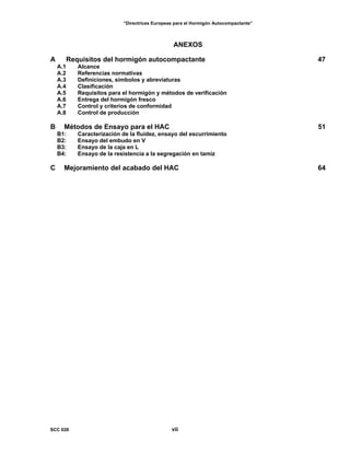 “Directrices Europeas para el Hormigón Autocompactante”
ANEXOS
A Requisitos del hormigón autocompactante 47
A.1 Alcance
A.2 Referencias normativas
A.3 Definiciones, símbolos y abreviaturas
A.4 Clasificación
A.5 Requisitos para el hormigón y métodos de verificación
A.6 Entrega del hormigón fresco
A.7 Control y criterios de conformidad
A.8 Control de producción
B Métodos de Ensayo para el HAC 51
B1: Caracterización de la fluidez, ensayo del escurrimiento
B2: Ensayo del embudo en V
B3: Ensayo de la caja en L
B4: Ensayo de la resistencia a la segregación en tamiz
C Mejoramiento del acabado del HAC 64
SCC 028 vii
 