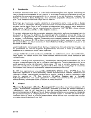“Directrices Europeas para el Hormigón Autocompactante”
1 Introducción
El hormigón Autocompactante (HAC) es un tipo innovador de hormigón que no requiere vibración alguna
para su colocación y compactación. El HAC fluye por su propio peso, ocupando completamente la forma del
encofrado y alcanza una plena compactación, aún en presencia de una alta densidad de armaduras. Este
hormigón endurecido es denso, homogéneo y tiene las mismas propiedades estructurales y una vida útil
igual a la del hormigón convencional compactado por vibración.
El hormigón que requiere de pequeñas vibraciones o compactaciones se ha venido usando en Europa
desde inicio de los setenta pero el hormigón autocompactante no se desarrolló hasta finales de los ochenta
en Japón. Se cree que en Europa se usó inicialmente en obra civil para redes viarias en Suecia, a mediados
de los noventa. La UE fundó el primer proyecto industrial multinacional “HAC” 1997-2000 y desde entonces
éste ha ido aumentando su actividad en todos los países europeos.
El hormigón autocompactante ofrece una rápida adaptación al encofrado, por lo que disminuye el plazo de
construcción y disminuye los problemas de colocación por alta densidad de armado. La fluidez y la
resistencia a la segregación del HAC aseguran un buen nivel de homogeneidad, una mínima porosidad en
el hormigón y una resistencia constante, proporcionando unos mejores niveles de acabado y una mayor
durabilidad de la estructura. El HAC se elabora normalmente con una relación agua-cemento bastante baja
por lo que se obtiene una mayor resistencia, un desencofrado más rápido y una entrada en servicio de las
estructuras en menor tiempo.
La eliminación de los elementos de vibrado disminuye notablemente el impacto ambiental, en la obra y en
sus proximidades, así como en las plantas de prefabricación, reduciendo el tiempo y la intensidad de
exposición de los trabajadores al ruido y a las vibraciones.
La mayor facilidad de uso en la construcción, combinados con los beneficios para la salud y ambientales,
hacen del HAC una solución atractiva tanto para el hormigón prefabricado como para el hormigón de obra
civil y edificación.
En el 2002 EFNARC publicó “Especificaciones y Directrices para el Hormigón Autocompactante” que, por el
momento, provee de un estado del arte de información para productores y usuarios. Desde entonces, se ha
venido publicando mucha más información técnica sobre HAC pero la normativa europea de diseño,
producción y construcción no se refieren específicamente al HAC, por lo que en los pliegos de condiciones
de obras tiene poca aceptación, especialmente entre especificadores y constructores.
En 1994 cinco organizaciones europeas BIBM, CEMBUREAU, ERMCO, EFCA y EFNARC, todas ellas
dedicadas a la promoción de nuevos materiales y sistemas de substitución del hormigón, crearon el “Grupo
de Proyecto Europeo” para revisar las mejores prácticas actuales y redactar un nuevo documento que cubra
todos los aspectos del HAC. Este documento “Directrices Europeas para el Hormigón
Autocompactante” sirve para, y está especialmente pensado, esas cuestiones que no aparecen en las
especificaciones y normativas europeas, o métodos de ensayo aceptados.
2 Alcance
“Directrices Europeas para el Hormigón Autocompactante” representa el documento de estado del arte
dirigido a especificadores, diseñadores, constructores, productores y usuarios que deseen aumentar sus
conocimientos y usos del HAC. Las directrices han sido preparadas usando la amplia experiencia y
conocimiento disponible del Grupo de Proyecto Europeo. Las especificaciones propuestas y los métodos de
ensayo relacionados para el hormigón preparado y el elaborado en obra se presentan en un formato pre-
normativo, siendo un intento de facilitar la estandarización a nivel europeo. Esta propuesta debe propiciar
una mayor aceptación y utilización del HAC.
SCC 028 1
 