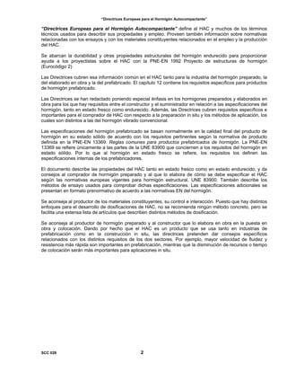 “Directrices Europeas para el Hormigón Autocompactante”
“Directrices Europeas para el Hormigón Autocompactante” define al HAC y muchos de los términos
técnicos usados para describir sus propiedades y empleo. Proveen también información sobre normativas
relacionadas con los ensayos y con los materiales constituyentes relacionados en el empleo y la producción
del HAC.
Se abarcan la durabilidad y otras propiedades estructurales del hormigón endurecido para proporcionar
ayuda a los proyectistas sobre el HAC con la PNE-EN 1992 Proyecto de estructuras de hormigón
(Eurocódigo 2)
Las Directrices cubren esa información común en el HAC tanto para la industria del hormigón preparado, la
del elaborado en obra y la del prefabricado. El capítulo 12 contiene los requisitos específicos para productos
de hormigón prefabricado.
Las Directrices se han redactado poniendo especial énfasis en los hormigones preparados y elaborados en
obra para los que hay requisitos entre el constructor y el suministrador en relación a las especificaciones del
hormigón, tanto en estado fresco como endurecido. Además, las Directrices cubren requisitos específicos e
importantes para el comprador de HAC con respecto a la preparación in situ y los métodos de aplicación, los
cuales son distintos a las del hormigón vibrado convencional.
Las especificaciones del hormigón prefabricado se basan normalmente en la calidad final del producto de
hormigón en su estado sólido de acuerdo con los requisitos pertinentes según la normativa de producto
definida en la PNE-EN 13369: Reglas comunes para productos prefabricados de hormigón. La PNE-EN
13369 se refiere únicamente a las partes de la UNE 83900 que conciernen a los requisitos del hormigón en
estado sólido. Por lo que al hormigón en estado fresco se refiere, los requisitos los definen las
especificaciones internas de los prefabricadores.
El documento describe las propiedades del HAC tanto en estado fresco como en estado endurecido, y da
consejos al comprador de hormigón preparado y al que lo elabora de cómo se debe especificar el HAC
según las normativas europeas vigentes para hormigón estructural, UNE 83900. También describe los
métodos de ensayo usados para comprobar dichas especificaciones. Las especificaciones adicionales se
presentan en formato prenormativo de acuerdo a las normativas EN del hormigón.
Se aconseja al productor de los materiales constituyentes, su control e interacción. Puesto que hay distintos
enfoques para el desarrollo de dosificaciones de HAC, no se recomienda ningún método concreto, pero se
facilita una extensa lista de artículos que describen distintos métodos de dosificación.
Se aconseja al productor de hormigón preparado y al constructor que lo elabora en obra en la puesta en
obra y colocación. Dando por hecho que el HAC es un producto que se usa tanto en industrias de
prefabricación como en la construcción in situ, las directrices pretenden dar consejos específicos
relacionados con los distintos requisitos de los dos sectores. Por ejemplo, mayor velocidad de fluidez y
resistencia más rápida son importantes en prefabricación, mientras que la disminución de recursos o tiempo
de colocación serán más importantes para aplicaciones in situ.
SCC 028 2
 