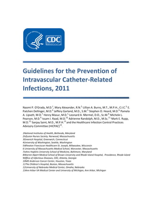 Guidelines for the Prevention of
Intravascular Catheter-Related
Infections, 2011
Naomi P. O'Grady, M.D.1
, Mary Alexander, R.N.2,
Lillian A. Burns, M.T., M.P.H., C.I.C.3,
E.
Patchen Dellinger, M.D.4,
Jeffery Garland, M.D., S.M.5,
Stephen O. Heard, M.D.6,
Pamela
A. Lipsett, M.D.7,
Henry Masur, M.D.1,
Leonard A. Mermel, D.O., Sc.M.8,
Michele L.
Pearson, M.D.9,
Issam I. Raad, M.D.10,
Adrienne Randolph, M.D., M.Sc.11,
Mark E. Rupp,
M.D.12,
Sanjay Saint, M.D., M.P.H.13
and the Healthcare Infection Control Practices
Advisory Committee (HICPAC)14
.
1National Institutes of Health, Bethesda, Maryland
2Infusion Nurses Society, Norwood, Massachusetts
3Greenich Hospital, Greenwich, Connecticut
4University of Washington, Seattle, Washington
5Wheaton Franciscan Healthcare-St. Joseph, Milwaukee, Wisconsin
6 University of Massachusetts Medical School, Worcester, Massachusetts
7Johns Hopkins University School of Medicine, Baltimore, Maryland
8Warren Alpert Medical School of Brown University and Rhode Island Hospital, Providence, Rhode Island
9Office of Infectious Diseases, CDC, Atlanta, Georgia
10MD Anderson Cancer Center, Houston, Texas
11The Children's Hospital, Boston, Massachusetts
12University of Nebraska Medical Center, Omaha, Nebraska
13Ann Arbor VA Medical Center and University of Michigan, Ann Arbor, Michigan
 