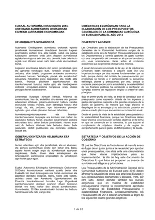 EUSKAL AUTONOMIA ERKIDEGOKO 2013.                                DIRECTRICES ECONÓMICAS PARA LA
URTERAKO AURREKONTU OROKORRAK                                    ELABORACIÓN DE LOS PRESUPUESTOS
EGITEKO JARRAIBIDE EKONOMIKOAK                                   GENERALES DE LA COMUNIDAD AUTÓNOMA
                                                                 DE EUSKADI PARA EL AÑO 2013

HELBURUA ETA NORAINOKOA                                          OBJETIVO Y ALCANCE

Autonomia Erkidegoaren aurrekontu orokorrak egiteko              Las Directrices para la elaboración de los Presupuestos
jarraibideak Aurrekontuen Araubideari buruzko Legean             Generales de la Comunidad Autónoma surgen de lo
ezarritakotik sortzen dira, alde batetik, sailek eta gastua      establecido en la Ley de Régimen Presupuestario para que
kudeatzeko zentroek ondo jakin dezaten aurrekontuok              los Departamentos y centros gestores de gasto cuenten
egiteko testuingurua zein den, eta, bestetik, haiei orientazio   con una comprensión del contexto en el que se formulan y
argiak izan ditzaten eman nahi zaien eduki ekonomikoari          con unas orientaciones claras sobre el contenido
buruz.                                                           económico que se pretende otorgar a los mismos.
Legearen enuntziatua laburra den arren, jarraibideek gero        A pesar del escueto enunciado de la Ley, en la práctica las
eta garrantzi handiagoa dute, funtsean arrazoi biren             Directrices están llamadas a adquirir cada vez una
ondorioz: alde batetik, programen araberako aurrekontu-          importancia mayor por dos razones fundamentales: por un
ereduaren barruan “estrategia, planak eta aurrekontua”           lado, porque dentro del modelo de presupuestación por
sekuentzia hobetzeko joera dagoelako; eta, beste alde            programas se tiende a ir perfeccionando la secuencia
batetik,    finantza    publikoen egonkortasunari     eta        estrategia, planes y presupuesto; por otro, porque la
iraunkortasunari buruzko kezka gero eta handiagoaren             creciente preocupación por la estabilidad y la sostenibilidad
ondorioz erregulazio-sistema konplexua eratu delako              de las finanzas públicas ha conducido a configurar un
printzipio horiek babestearren.                                  complejo sistema de regulación dirigido a preservar tales
                                                                 principios.
Lehenengo ikuspegia kontuan hartuta, helburua da                 Bajo el primer punto de vista, se trata de conseguir que el
aurrekontuak, hau da, ekitaldiko diru-sarrera eta gastuen        presupuesto como expresión cifrada de los ingresos y
adierazpen zifratuak, gobernu-ekintzaren helburu handiei         gastos del ejercicio responda a los grandes objetivos de la
erantzutea lortzea. Horrela, duen estrategia hedatu ahal         acción de gobierno, de manera que haga efectivo el
izango da, eta, ondoren, epe laburrerako planetan                despliegue de su estrategia y su articulación posterior en
egituratu, gero urteko planaren barruan zehazteko.               planes a medio plazo que encuentren su concreción anual.
Aurrekontu-egonkortasunaren           eta        finantza-       Desde el punto de vista de la estabilidad presupuestaria y
iraunkortasunaren ikuspegia ere kontuan izan behar da,           la sostenibilidad financiera, porque las Directrices deben
aipatutako helburu horiek araudian dakarrenaren arabera          hacer efectiva la consecución de tales objetivos en la forma
eskuratzea lortu behar baitute jarraibideek. Horrek esan         en que se contempla en la normativa, lo que supone el
nahi du helburu zifratuak bete beharko direla, baita             cumplimiento de objetivos cifrados y de reglas de
gasturako, defizit publikorako eta zorrerako portaera-           comportamiento para el gasto, el déficit público y la deuda.
arauak ere.

GOBERNU-EKINTZAREN HELBURUAK ETA                                 ESTRATEGIA Y OBJETIVOS DE LA ACCIÓN DE
ESTRATEGIA                                                       GOBIERNO

Aurten urtarrilean egin dira jarraibideak, eta ez ekainean,      El que las Directrices se formulen en el mes de enero
eta gainera aurrekontuak onetsi egin behar dira. Bada,           en lugar de en junio, junto a la necesidad por aprobar
egoera horrek eragin argia du aurrekontuak ezartzeari            unos presupuestos, nos sitúa ante una circunstancia
dagokionez. Bada, dituen ideia estrategikoen eta                 que     tiene   claras     implicaciones    para    su
lehentasunen aurrerapena proposatzen du jarraibideen
agiri honek gaur egun.
                                                                 implementación. A día de hoy este documento de
                                                                 Directrices lo que hace es proponer un avance de
                                                                 sus ideas estratégicas y prioridades.
Euskal Autonomia Erkidegoko Administrazio Orokorraren            Los Presupuestos de la Administración General de la
2013rako Aurrekontuetan nahitaez azaldu behar dira               Comunidad Autónoma de Euskadi para 2013 deben
Euskadik bizi duen krisi-egoera eta horrek ekonomian eta         afrontar la situación de crisis que atraviesa Euskadi y
gizartean izandako eraginak. Baina, beste alde batetik,          sus consecuencias económicas y sociales. Pero, por
oraintsu onetsi den Aurrekontu Egonkortasunari eta
Finantza Iraunkortasunari buruzko Lege Organikoak
                                                                 otro lado, deben atender también las nuevas
egonkortasunaren alorrean ezartzen dituen betekizun              exigencias que en materia de estabilidad
berriak ere hartu behar dira aintzat aurrekontuetan.             presupuestaria impone la recientemente aprobada
Horrenbestez, 2013ko aurrekontuekin honako lau helburu           Ley Orgánica de Estabilidad Presupuestaria y
handi hauek lortu nahi izango dira:                              Sostenibilidad Financiera. Consecuentemente, los
                                                                 Presupuestos de 2013 estarán orientados al logro de
                                                                 los siguientes cuatro grandes objetivos:



                                                          1 de 12
 