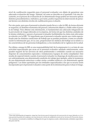 11
nivel de cualificación requerido para el personal evaluador con objeto de garantizar una
adecuada evaluación del riesgo. Además, tal como se describe en el apartado 3 de este do-
cumento, en el proceso de evaluación de un determinado riesgo podría ser necesario aplicar
distintos procedimientos y métodos y, por tanto, podría requerirse la intervención de perso-
nal técnico con distintos niveles de cualificación para evaluarlo.
Por otra parte, para que el personal evaluador pueda llevar a cabo la ERL de forma eficiente
se requerirá, en distintos momentos del proceso, información objetiva y fiable sobre el pues-
to de trabajo. Para obtener esta información, es fundamental una adecuada integración de
la prevención de riesgos laborales en la empresa, de forma tal que las distintas unidades de
la misma colaboren y apoyen al personal evaluador facilitándoles los datos más relevantes
en relación con la ERL3
. Es importante que el personal evaluador aporte una visión especia-
lizada ante las distintas condiciones de trabajo que se pueden presentar y tome en conside-
ración la información que, en su caso, proporcionen los médicos del trabajo en lo relativo a
las características de las personas trabajadoras y a los resultados de la vigilancia de la salud.
3
Para más información al respecto, véase las Guía técnica para la integración de la prevención de riesgos laborales en el sis-
tema general de gestión de la empresa y la Guía técnica de criterios de calidad del servicio de los Servicios de Prevención Ajenos.
4
En ocasiones, la normativa establece la obligación de que la empresa acuda a determinadas entidades especializa-
das para este fin.
Por último, aunque la ERL es una responsabilidad del/de la empresario/a y se trata de una
actividad especializada que recae en el personal evaluador señalado anteriormente, estos
pueden requerir de los servicios de otros profesionales o entidades cuando sea necesario
disponer de conocimientos especiales o instalaciones/equipos de cierta complejidad. Esto
resulta de especial interés cuando el personal evaluador no disponga de medios para cono-
cer suficientemente una determinada condición de trabajo (por ejemplo, sobre la resistencia
de una determinada estructura o sobre ciertas variables relativas a un determinado agente
peligroso)4
. Los datos aportados por las entidades especializadas a las que se recurra serán
incorporados por el personal evaluador como parte de la información para evaluar el riesgo.
 