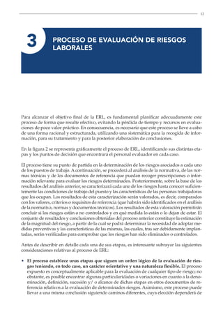 12
3 
PROCESO DE EVALUACIÓN DE RIESGOS
LABORALES
Para alcanzar el objetivo final de la ERL, es fundamental planificar adecuadamente este
proceso de forma que resulte efectivo, evitando la pérdida de tiempo y recursos en evalua-
ciones de poco valor práctico. En consecuencia, es necesario que este proceso se lleve a cabo
de una forma racional y estructurada, utilizando una sistemática para la recogida de infor-
mación, para su tratamiento y para la posterior elaboración de conclusiones.
En la figura 2 se representa gráficamente el proceso de ERL, identificando sus distintas eta-
pas y los puntos de decisión que encontrará el personal evaluador en cada caso.
El proceso tiene su punto de partida en la determinación de los riesgos asociados a cada uno
de los puestos de trabajo. A continuación, se procederá al análisis de la normativa, de las nor-
mas técnicas y de los documentos de referencia que puedan recoger prescripciones o infor-
mación relevante para evaluar los riesgos determinados. Posteriormente, sobre la base de los
resultados del análisis anterior, se caracterizará cada uno de los riesgos hasta conocer suficien-
temente las condiciones de trabajo del puesto y las características de las personas trabajadoras
que los ocupan. Los resultados de esta caracterización serán valorados, es decir, comparados
con los valores, criterios o requisitos de referencia (que habrán sido identificados en el análisis
de la normativa, normas y documentos técnicos). Los resultados de esta valoración permitirán
concluir si los riesgos están o no controlados y en qué medida lo están o lo dejan de estar. El
conjunto de resultados y conclusiones obtenidas del proceso anterior constituye la estimación
de la magnitud del riesgo, a partir de la cual se podrá determinar la necesidad de adoptar me-
didas preventivas y las características de las mismas, las cuales, tras ser debidamente implan-
tadas, serán verificadas para comprobar que los riesgos han sido eliminados o controlados.
Antes de describir en detalle cada una de sus etapas, es interesante subrayar las siguientes
consideraciones relativas al proceso de ERL:
•	
El proceso establece unas etapas que siguen un orden lógico de la evaluación de ries-
gos teniendo, en todo caso, un carácter orientativo y una naturaleza flexible. El proceso
expuesto es conceptualmente aplicable para la evaluación de cualquier tipo de riesgo; no
obstante, es posible encontrar algunas particularidades o variaciones en cuanto a la deno-
minación, definición, sucesión y/ o alcance de dichas etapas en otros documentos de re-
ferencia relativos a la evaluación de determinados riesgos. Asimismo, este proceso puede
llevar a una misma conclusión siguiendo caminos diferentes, cuya elección dependerá de
 