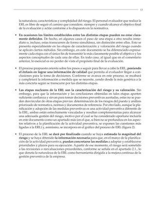 13
la naturaleza, características y complejidad del riesgo. El personal evaluador que realiza la
ERL es libre de seguir el camino que considere, siempre y cuando alcance el objetivo final
de la evaluación y actúe conforme a lo dispuesto en la normativa.
• En ocasiones los límites establecidos entre las distintas etapas pueden no estar clara-
mente definidos. De hecho, en algunos casos el paso de una etapa a otra resulta inme-
diato o, incluso, estas transcurren de forma simultánea, sin distinción entre ellas. Esto se
presenta especialmente en las etapas de caracterización y valoración del riesgo cuando
se aplican ciertos métodos. Sin embargo, en este documento se ha diferenciado expresa-
mente cada etapa con el único fin de transmitir lo más claramente posible el objetivo y los
aspectos conceptuales de cada una de ellas. En todo caso, al igual que en el comentario
anterior, lo esencial es no perder de vista el propósito final de la evaluación.
• El proceso propuesto orienta sobre los pasos a seguir para llevar a cabo la ERL, poniendo
el énfasis en lograr una información de calidad que permita al evaluador llegar a con-
clusiones para la toma de decisiones. Conforme se avanza en este proceso, se recabará
y completará la información a medida que se necesite, yendo desde la más genérica a la
más concreta según se transcurre por las distintas etapas.
• Las etapas nucleares de la ERL son la caracterización del riesgo y su valoración. Sin
embargo, para que la información y las conclusiones obtenidas en tales etapas aporten
suficiente confianza y sirvan para tomar decisiones preventivas acertadas, estas no se pue-
den desvincular de otras etapas previas: determinación de los riesgos del puesto y análisis
priorizado de normativa, normas y documentos de referencia. Por otro lado, aunque la pla-
nificación y adopción de las medidas preventivas es una actividad preventiva diferente de
la ERL, ambas están estrechamente vinculadas y resultan complementarias para alcanzar
una adecuada gestión del riesgo, motivo por el cual se ha considerado oportuno incluirla
en este documento como un apartado más (en el que, si bien no se profundiza en los aspec-
tos relativos a la planificación de la actividad preventiva, se exponen las cuestiones más
ligadas a la ERL) y, asimismo, se incorpora en el gráfico del proceso de ERL (figura 2).
• El proceso de la ERL se dará por finalizado cuando se haya estimado la magnitud del
riesgo y se haya obtenido la información necesaria para que, en el marco de la planifica-
ción de la actividad preventiva, puedan concretarse las medidas a adoptar y establecerse
prioridades y plazos para su ejecución. A partir de ese momento, el riesgo será sometido
a las revisiones o reevaluaciones procedentes, conforme se señala en el apartado 2.1., lo
que denota la naturaleza de la ERL como herramienta dirigida a la mejora continua de la
gestión preventiva de la empresa.
 