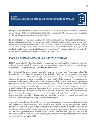15
ETAPA 1
DETERMINACIÓN DE LOS RIESGOS ASOCIADOS AL PUESTO DE TRABAJO
El objetivo de esta etapa es obtener una relación de todos los riesgos asociados a cada uno
de los puestos de trabajo de la organización para, posteriormente, proceder a su evaluación
conforme a lo descrito en las etapas siguientes.
En primer lugar, se recopilará información general de la empresa para determinar los pues-
tos de trabajo existentes en la misma, que serán objeto de análisis. Posteriormente, se reca-
bará suficiente información de cada uno de estos puestos a fin de determinar los riesgos
que puedan estar presentes en los mismos. Para ello, es importante recordar que el personal
evaluador debe tener garantizado el acceso a la información y documentación necesaria, de
conformidad con lo establecido en el artículo 30 de la LPRL.
ETAPA 1.1. DETERMINACIÓN DE LOS PUESTOS DE TRABAJO
El RSP, en su artículo 4.1, señala que la evaluación de los riesgos deberá extenderse a cada uno
de los puestos de trabajo de la empresa en que concurran dichos riesgos. Se entiende, por tanto, que
el puesto de trabajo constituye la unidad básica de la ERL.
En el ámbito de la prevención de riesgos laborales se entiende como “puesto de trabajo” la
suma de las condiciones de trabajo (artículo 4 de la LPRL) y de las personas trabajadoras
que lo ocupan. Considerando esto, para identificar los puestos de trabajo, se recabará la
información necesaria sobre la estructura y organización de la empresa, obteniendo datos
tales como: el número y ubicación de los centros de trabajo; operaciones, tareas y procesos
(incluyendo los no habituales y/ o esporádicos, como pueden ser los relacionados con el
mantenimiento, reparación, limpieza y actuaciones en situaciones de emergencia); número
y localización de las personas trabajadoras; áreas comunes, instalaciones y equipos de tra-
bajo existentes, etc. Para que la obtención de esta información sea adecuada y suficiente, el
personal evaluador requerirá un conocimiento amplio del conjunto de trabajos, procesos y
tareas que se llevan a cabo en la organización contando, para ello, con la colaboración de las
distintas unidades organizativas y personal de la empresa.
Aunque la unidad básica de la ERL es el puesto de trabajo, en ocasiones puede resultar más
útil y operativo definir unidades de evaluación más amplias que agrupen puestos con ca-
racterísticas similares y que compartan elementos comunes desde el punto de vista de las
condiciones de trabajo. Se puede tratar de agrupamientos por trabajos, tareas, profesiones,
etc. Asimismo, puede ser de utilidad analizar condiciones de trabajo que afectan a más de
un puesto, como es el caso de áreas comunes, instalaciones o equipos presentes en el centro
de trabajo (véase ejemplo nº 2).
 
