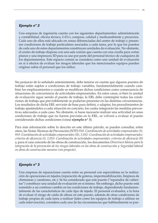 16
Ejemplo nº 2
Una empresa de ingeniería cuenta con los siguientes departamentos: administración
y contabilidad, oficina técnica, I+D+i, compras, calidad y medioambiente y proyectos.
Cada uno de ellos está ubicado en zonas diferenciadas del centro de trabajo y presen-
tan condiciones de trabajo particulares asociadas a cada tarea, por lo que los puestos
de cada uno de estos departamentos constituyen unidades de evaluación. No obstante,
el centro de trabajo dispone con una sala común que cuenta con una cizalla para cortar
planos y una impresora 3D para su uso por parte del personal técnico de cualquiera de
los departamentos. Este espacio común se considera como una unidad de evaluación
en sí a efectos de evaluar los riesgos laborales que los mencionados equipos pueden
originar sobre el personal que los utilice.
Sin perjuicio de lo señalado anteriormente, debe tenerse en cuenta que algunos puestos de
trabajo están sujetos a condiciones de trabajo variables, fundamentalmente cuando cam-
bian los emplazamientos o cuando se modifican dichas condiciones como consecuencia de
situaciones de concurrencia de actividades empresariales. En estos casos, si bien la unidad
de evaluación sigue siendo el puesto de trabajo, la ERL debe contemplar todas las condi-
ciones de trabajo que previsiblemente se pudieran presentar en las distintas circunstancias.
Los resultados de dicha ERL servirán de base para definir, o adaptar, los procedimientos de
trabajo ajustándolos a cada situación en concreto, los cuales integrarán las medidas preven-
tivas adecuadas a cada caso. No obstante, si fuese necesario realizar una actividad en unas
condiciones de trabajo que no fueron previstas en la ERL, se volverá a evaluar el puesto
considerando dichas condiciones (véase ejemplo nº 3).
Para más información sobre lo descrito en este último párrafo, se pueden consultar, entre
otros, las Notas Técnicas de Prevención (NTP) 918- Coordinación de actividades empresariales (I),
919- Coordinación de actividades empresariales (II), 1.052- Coordinación de actividades empresariales:
criterios de eficiencia (I), 1.053- Coordinación de actividades empresariales: criterios de eficiencia (II)
y, para el caso concreto de las obras de construcción, los documentos Directrices básicas para la
integración de la prevención de los riesgos laborales en las obras de construcción y Seguridad laboral
en obras de construcción menores (sin proyecto).
Ejemplo nº 3
Una empresa de reparaciones cuenta entre su personal con especialistas en la realiza-
ción de operaciones en tejados (reparación de goteras, impermeabilización, limpieza de
chimeneas y canalones, etc.). Se ha considerado que este puesto (“reparador de cubier-
tas”) constituye una unidad de evaluación en sí mismo. Sin embargo, dicho puesto está
sometido a un continuo cambio en las condiciones de trabajo, dependiendo fundamen-
talmente de las características de cada tipo de tejado. El personal evaluador, a la hora
de evaluar el riesgo de caída de altura en este puesto, además de otras condiciones de
trabajo propias de cada tarea a realizar (tales como los equipos de trabajo a utilizar en
cada intervención), considera cada una de las circunstancias que habitualmente se pue-
 
