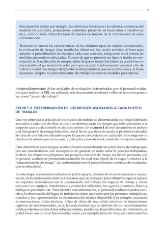 17
dan presentar (como, por ejemplo, las relativas a los accesos a la cubierta, resistencia del
material de cubrición, protecciones existentes, presencia de lucernarios o claraboyas,
etc.), conformando diferentes tipos de tejados en función de la combinación de estas
circunstancias.
Teniendo en cuenta las características de los distintos tipos de tejados considerados,
la evaluación de riesgos dará resultados diferentes, los cuales servirán de base para
adaptar el procedimiento de trabajo a cada caso concreto, integrando en el mismo las
medidas preventivas adecuadas. En caso de que se presente un tipo de tejado no con-
siderado en la evaluación de riesgos, antes de que se inicien las tareas, se pondrá en co-
nocimiento del personal evaluador para que recopile la información necesaria a fin de
volver a evaluar los riesgos del puesto contemplando las nuevas condiciones y, si fuese
necesario, adaptar los procedimientos de trabajo con nuevas medidas preventivas.
Independientemente de las unidades de evaluación determinadas por el personal evalua-
dor para realizar la ERL, en adelante, este documento se referirá a ellas en términos genera-
les, como “puesto de trabajo”.
ETAPA 1.2. DETERMINACIÓN DE LOS RIESGOS ASOCIADOS A CADA PUESTO
DE TRABAJO
Una vez obtenida la relación de los puestos de trabajo, se determinarán los riesgos laborales
asociados a cada uno de ellos, es decir, se determinarán los riesgos que están presentes o se
sospeche que puedan estarlo en dichos puestos. En el anexo I de este documento se incluye
una lista general de riesgos laborales, con el fin de que sirva de ayuda al personal evaluador.
Se trata de una lista no exhaustiva, por lo que se completará con cualquier otro riesgo no in-
cluido en la misma que, en su caso, pueda estar presente en el puesto de trabajo en cuestión.
Para determinar estos riesgos, se identificarán esencialmente las condiciones de trabajo que,
por sus características, son susceptibles de generar un daño sobre la persona trabajadora,
es decir, los elementos peligrosos, los peligros o factores de riesgo, no siendo necesario, por
lo general, analizarlas pormenorizadamente (lo cual será objeto de la etapa 3, relativa a la
“caracterización del riesgo”, de conformidad con el procedimiento o método de evaluación
que se seleccione).
En esta etapa, el personal evaluador se podrá apoyar, además de en su experiencia y capaci-
tación, en la información relativa a las tareas que se realizan y procedimientos que se siguen;
los aspectos relacionados con la organización del trabajo; los lugares de trabajo y zonas
comunes; los equipos, instalaciones y productos utilizados; los agentes químicos, físicos y
biológicos presentes, etc. Para obtener esta información, el personal evaluador podrá recu-
rrir a: la observación del lugar de trabajo; los datos aportados por las personas trabajadoras,
mandos y sus representantes; la documentación técnica disponible (por ejemplo, manuales
de instrucciones, fichas técnicas, fichas de datos de seguridad, informes de inspecciones,
registros de mantenimiento, etc.); las conclusiones que se deriven de los reconocimientos
médicos efectuados; los datos sobre accidentes, incidentes, bajas laborales, etc. Asimismo, se
podrá hacer uso de otras herramientas como, por ejemplo, listas de chequeo o instrumentos
 
